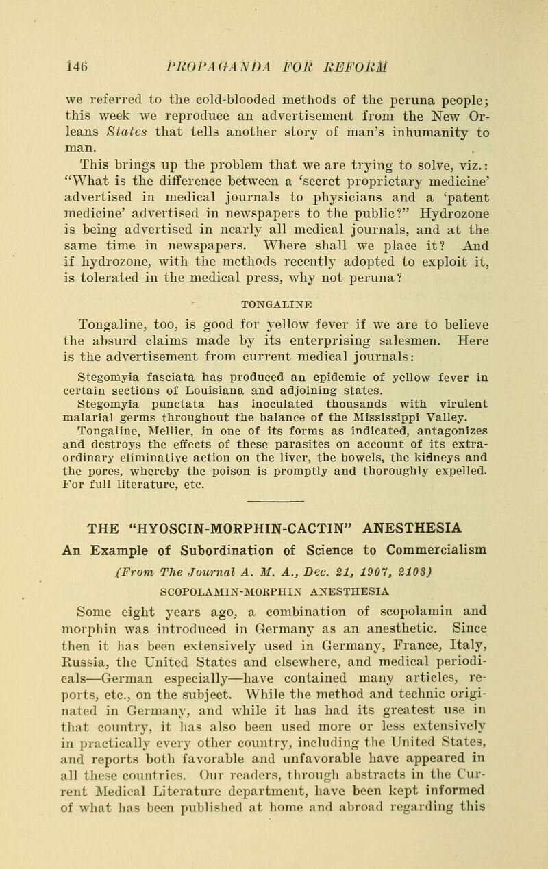 we referred to the cold-blooded methods of the periina people; this week we reproduce an advertisement from the New Or- leans States that tells another story of man's inhumanity to man. This brings up the problem that we are trying to solve, viz.: What is the difference between a 'secret proprietary medicine' advertised in medical journals to physicians and a 'patent medicine' advertised in newspapers to the public? Hydrozone is being advertised in nearly all medical journals, and at the same time in newspapers. Where shall we place it? And if hydrozone, with the methods recently adopted to exploit it, is tolerated in the medical press, why not peruna? TONGALINE Tongaline, too, is good for yellow fever if we are to believe the absurd claims made by its enterprising salesmen. Here is the advertisement from current medical journals: Stegomyia fasciata has produced an epidemic of yellow fever in certain sections of Louisiana and adjoining states. Stegomyia punctata has inoculated thousands with virulent malarial germs throughout the balance of the Mississippi Valley. Tongaline, Mellier, in one of its forms as indicated, antagonizes and destroys the effects of these parasites on account of its extra- ordinary eliminative action on the liver, the bowels, the kidneys and the pores, whereby the poison is promptly and thoroughly expelled. For full literature, etc. THE HYOSCIN-MORPHIN-CACTIN ANESTHESIA An Example of Subordination of Science to Commercialism (From The Journal A. M. A., Dec. 21, 1901, 2103) SCOPOLAMIN-MORPHIN ANESTHESIA Some eight years ago, a combination of scopolamin and morphin was introduced in Germany as an anesthetic. Since then it has been extensively used in Germany, France, Italy, Russia, the United States and elsewhere, and medical periodi- cals—German especially—have contained many articles, re- ports, etc., on the subject. While the method and technic origi- nated in Germany, and while it has had its greatest use in that country, it has also been used more or less extensively in practically every other country, including tlie United States, and reports both favorable and unfavorable have appeared in all these countries. Our readers, through abstracts in the Cur- rent Medical Literature department, have been kept informed of what has been published at home and abroad regarding this