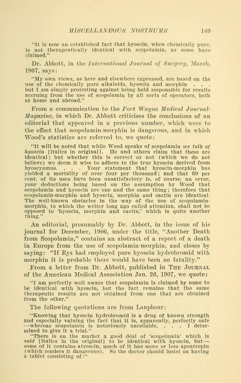 It is now an established fact that hyoscin, when chemically pure, is not therapeutically identical with scopolamin, as some have claimed. Dr. Abbott, in the International Journal of Surgery, March, 1907, says: My own views, as here and elsewhere expressed, are based on the use of the chemically pure alkaloids, hyoscin and morphin . . . but I am simply protesting against being held responsible for results accruing from the use of scopolamin by all sorts of operators, both at home and abroad. From a communication to the Fort Wayne Medical Journal- Magazine, in which Dr. Abbott criticises the conclusions of an editorial that appeared in a previous number, w^hich were to the effect that scopolamin-morphin is dangerous, and in which Wood's statistics are referred to, we quote: It will be noted that while Wood speaks of scopolamin toe talk of hyoscin [italics in original]. He and others claim that these are identical; but whether this is correct or not (which we do not believe) we deem it wise to adhere to the true hyoscin derived from hyoscyamus. . . . Your statement that hyoscin-morphin has yielded a mortality of over four per thousand; and that 69 per cent, of its uses have been unsatisfactory is, of course, an error, your deductions being based on the assumption by Wood that scopolamin and hyoscin are one and the same thing; therefore that scopolamin-morphin and hyoscin, morphin and cactin are identical. The well-known obstacles in the way of the use of scopolamin- morphin, to which the writer long ago called attention, shall not be opposed to 'hyoscin, morphin and cactin,' which is quite another thing. An editorial, presumably by Dr. Abbott, in the issue of his journal for December, 1906, under the title, Another Death from Scopolamin, contains an abstract of a report of a death in Europe from the use of scopolamin-morphin, and closes by saying: If Eys had employed pure hyoscin hydrobromid with morphin it is probable there would have been no fatality. From a letter from Dr. Abbott, published in The Journal of the American Medical Association Jan. 26, 1907, we quote: I am perfectly well aware that scopolamin is claimed by some to be identical with hyoscin, but the fact remains that the same therapeutic results are not obtained from one that are obtained from the other. The following quotations are from Lanphear: Knowing that hyoscin hydrobromid is a drug of known strength and especially valuing the fact that it is, apparently, perfectly safe —whereas scopolamin is notoriously unreliable, ... I deter- mined to give it a trial. There is on the market a good deal of 'scopolamin' which is said [italics in the original] to be identical with hyoscin, but—• some of it contains atroscin, much of it has more or less apoatropin (which renders it dangerous). So the doctor should insist on having a tablet consisting of: