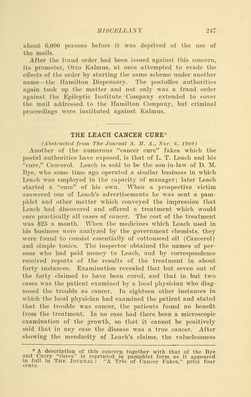 about 6,000 persons before it was deprived of the use of the mails. After the fraud order had been issued against this concern, its promoter, Otto Kalmus, at once attempted to evade the effects of the order by starting the same scheme under another name—the Hamilton Dispensary. The postoffice authorities again took up the matter and not only was a fraud order against the Epileptic Institute -Company extended to cover the mail addressed to the Hamilton Company, but criminal proceedings were instituted against Kalmus. THE LEACH CANCER CURE* (Atstracted from The Journal A. M. A., Nov. 6, 1909) Another of the numerous cancer cure fakes which the postal authorities have exposed, is that of L. T. Leach and his cure, Cancerol. Leach is said to be the son-in-law of D. M. Bye, who some time ago operated a similar business in which Leach was employed in the capacity of manager; later Leach started a cure of his own. When a prospective victim answered one of Leach's advertisements he was sent a pam- phlet and other matter which conveyed the impression that Leach had discovered and offered a treatment which would cure practically all cases of cancer. The cost of the treatment was $25 a month. When the medicines which Leach used in his business were analyzed by the government chemists, they were found to consist essentially of cottonseed oil (Cancerol) and simple tonics. The inspector obtained the names of per- sons who had paid money to Leach, and by correspondence received reports of the results of the treatment in about forty instances. Examination revealed that but seven out of the forty claimed to have been cured, and that in but two cases was the patient examined by a local physician who diag- nosed the trouble as cancer. In eighteen other instances in which the local physician had examined the patient and stated that the trouble was cancer, the patients found no benefit from the treatment. In no case had there been a microscopic examination of the growth, so that it cannot be positively said that in any case the disease was a true cancer. After showing the mendacity of Leach's claims, the valuelessness * A description of this concern together with that of the Bye and Curry cures is reprinted in pamphlet form as it appeared m full in The Journal : A Trio of Cancer Fakes, price four cents.