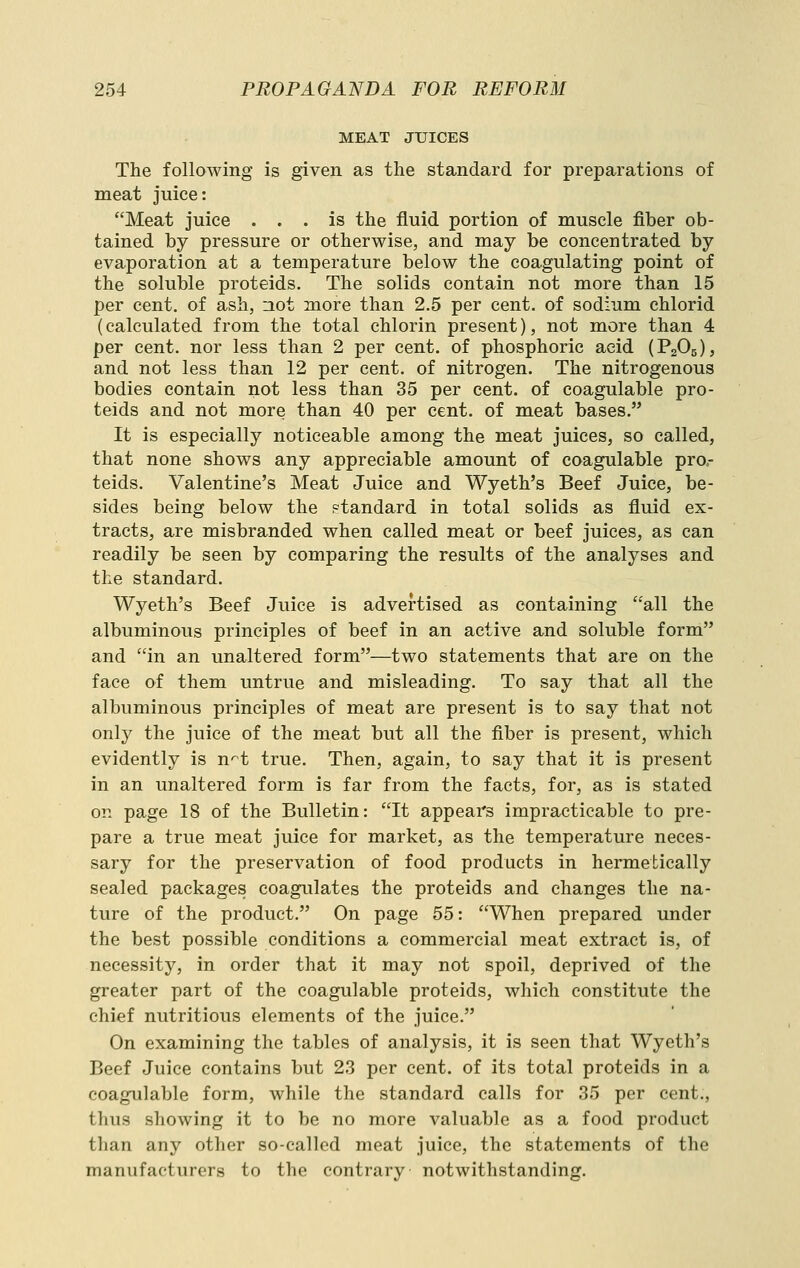 MEAT JUICES The following is given as the standard for preparations of meat juice: Meat juice ... is the fluid portion of muscle fiber ob- tained by pressure or otherwise, and may be concentrated by evaporation at a temperature below the coagulating point of the soluble proteids. The solids contain not more than 15 per cent, of ash, not more than 2.5 per cent, of sodium chlorid (calculated from the total chlorin present), not more than 4 per cent, nor less than 2 per cent, of phosphoric acid (PgOg), and not less than 12 per cent, of nitrogen. The nitrogenous bodies contain not less than 35 per cent, of coagulable pro- teids and not more than 40 per cent, of meat bases. It is especially noticeable among the meat juices, so called, that none shows any appreciable amount of coagulable pro.- teids. Valentine's Meat Juice and Wyeth's Beef Juice, be- sides being below the standard in total solids as fluid ex- tracts, are misbranded when called meat or beef juices, as can readily be seen by comparing the results of the analyses and the standard. Wyeth's Beef Juice is advertised as containing all the albuminous principles of beef in an active and soluble form and in an unaltered form—two statements that are on the face of them untrue and misleading. To say that all the albuminous principles of meat are present is to say that not only the juice of the meat but all the fiber is present, which evidently is n^t true. Then, again, to say that it is present in an unaltered form is far from the facts, for, as is stated on page 18 of the Bulletin: It appears impracticable to pre- pare a true meat juice for market, as the temperature neces- sary for the preservation of food products in hermetically sealed packages coagulates the proteids and changes the na- ture of the product. On page 55: When prepared under the best possible conditions a commercial meat extract is, of necessity, in order that it may not spoil, deprived of the greater part of the coagulable proteids, which constitute the chief nutritious elements of the juice. On examining the tables of analysis, it is seen that Wyeth's Beef Juice contains but 23 per cent, of its total proteids in a coagulable form, while the standard calls for 35 per cent., thus showing it to be no more valuable as a food product than any other so-called meat juice, the statements of the manufacturers to the contrary notwithstanding.