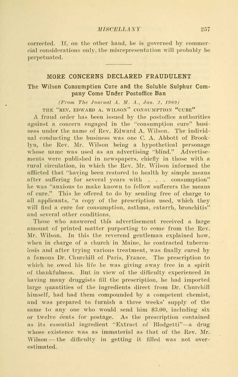 corrected. If, on the other hand, he is governed by commer- cial considerations only, the misrepresentation will probably be perpetuated. MORE CONCERNS DECLARED FRAUDULENT The Wilson Consumption Cure and the Soluble Sulphur Com- pany Come Under Postoffice Ban (From The Journal A. M. A., Jan. 2, 1909) THE EEV. EDWARD A. WILSON CONSUMPTION CUEE A fraud order has been issued by the postoffice authorities against a concern engaged in the consumption cure busi- ness under the name of Rev, Edward A. Wilson. The individ- ual conducting the business was one C. A. Abbott of Brook- lyn, the Rev. Mr. Wilson being a hypothetical personage whose name was used as an advertising blind. Advertise- ments were published in newspapers, chiefly in those with a rural circulation, in which the Rev. Mr, Wilson informed the afflicted that haying been restored to health by simple means after suffering for several years with . , , consumption he was anxious to make known to fellow sufferers the means of cure. This he offered to do by sending free of charge to all applicants, a copy of the prescription used, which they will find a cure for consumption, asthma, catarrh, bronchitis and several other conditions. Those who answered this advertisement received a large amount of printed matter purporting to come from the Rev. Mr. Wilson, In this the reverend gentleman explained how, when in charge of a church in Maine, he contracted tubercu- losis and after trying various treatment, was finally cured by a famous Dr. Churchill of Paris, France. The prescription to which he owed his life he was giving away free in a spirit of thankfulness. But in view of the difficulty experienced in having many druggists fill the prescription, he had imported large quantities of the ingredients direct from Dr. Churchill himself, had had them compounded by a competent chemist, and was prepared to furnish a three weeks' supply of the same to any one who would send him $3.00, including six or twelve cents for postage. As the prescription contained as its essential ingredient Extract of Blodgetti—a drug whose existence was as immaterial as that of the, Rev. Mr. Wilson — the difficulty in getting it filled was not over- estimated.