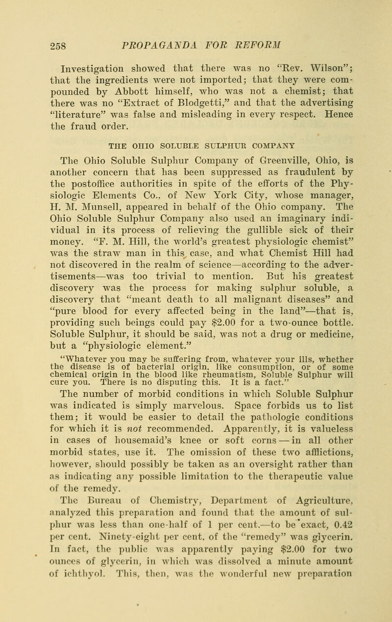 Investigation showed that there was no Rev. Wilson; that the ingredients were not imported; that they were com- pounded by Abbott himself, who was not a chemist; that there was no Extract of Blodgetti, and that the advertising literature was false and misleading in every respect. Hence the fraud order. THE OHIO SOLUBLE SULPHUR COMPANY The Ohio Soluble Sulphur Company of Greenville, Ohio, is another concern that has been suppressed as fraudulent by the postoffice authorities in spite of the efforts of the Phy- siologic Elements Co., of New York City, whose manager, H. M. Munsell, appeared in behalf of the Ohio company. The Ohio Soluble Sulphur Company also used an imaginary indi- vidual in its process of relieving the gullible sick of their money. F. M. Hill, the world's greatest physiologic chemist was the straw man in this case, and what Chemist Hill had not discovered in the realm of science—according to the adver- tisements—was too trivial to mention. But his greatest discovery was the process for making sulphur soluble, a discovery that meant death to all malignant diseases and pure blood for every affected being in the land—that is, providing such beings could pay $2.00 for a two-ounce bottle. Soluble Sulphur, it should be said, was not a drug or medicine, but a physiologic element. Whatever you may be suffering from, whatever your ills, whether the disease is of bacterial origin, like consumption, or of some chemical origin in the blood like rheumatism, Soluble Sulphur will cure you. There is no disputing this. It is a fact. The number of morbid conditions in which Soluble Sulphur was indicated is simply marvelous. Space forbids us to list them; it would be easier to detail the pathologic conditions for which it is not recommended. Apparently, it is valueless in cases of housemaid's knee or soft corns — in all other morbid states, use it. The omission of these two afflictions, however, should possibly be taken as an oversight rather than as indicating any possible limitation to the therapeutic value of the remedy. The Bureau of Chemistry, Department of Agriculture, analyzed this preparation and found that the amount of sul- phur was less than one-half of 1 per cent.—to be'exact, 0.42 per cent. Ninety-eight per cent, of the remedy was glycerin. In fact, the public was apparently paying $2.00 for two ounces of glycerin, in which was dissolved a minute amount of ichtliyol. Tills, then, was the wonderful new preparation