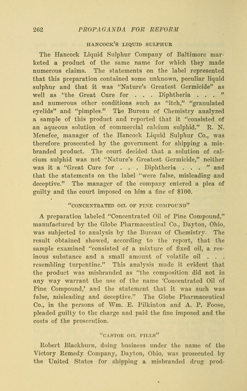 Hancock's liquid sulphur The Hancock Liquid Sulphur Company of Baltimore mar- keted a product of the same name for which they made numerous claims. The statements on the label represented that this preparation contained some unknown, peculiar liquid sulphur and that it was Nature's Greatest Germicide as well as the Great Cui^e for . . . Diphtheria ... and numerous other conditions such as itch, granulated eyelids and pimples. The Bureau of Chemistry analyzed a sample of this product and reported that it consisted of an aqueous solution of commercial calcium sulphid. E. N. Menefee, manager of the Hancock Liquid Sulphur Co., was therefore prosecuted by the government for shipping a mis- branded product. The court decided that a solution of cal- cium sulphid was not Nature's Greatest Germicide, neither was it a Great Cure for . . . Diphtheria . . . and that the statements on the label were false, misleading and deceptive. The manager of the company entered a plea of guilty and the court imposed on him a fine of $100. concentrated oil of pine compound A preparation labeled Concentrated Oil of Pine Compound, manufactured by the Globe Pharmaceutical Co., Dayton, Ohio, was subjected to analysis by the Bureau of Chemistry. The result obtained showed, according to the report, that the sample examined consisted of a mixture of fixed oil, a res- inous substance and a small amount of volatile oil . . . resembling turpentine. This analysis made it evident that the product was misbranded as the composition did not in any way warrant the use of the name 'Concentrated Oil of Pine Compound,' and the statement that it was such was false, misleading and deceptive. The Globe Pharmaceutical Co., in the persons of Wm. E, Pilkinton and A. P. Foose, pleaded guilty to the charge and paid the fine imposed and the costs of the prosecution. castor oil pills Robert Blackburn, doing business under the name of the Victory Remedy Company, Dayton, Ohio, was prosecuted by the United States for shipping a misbranded drug prod-