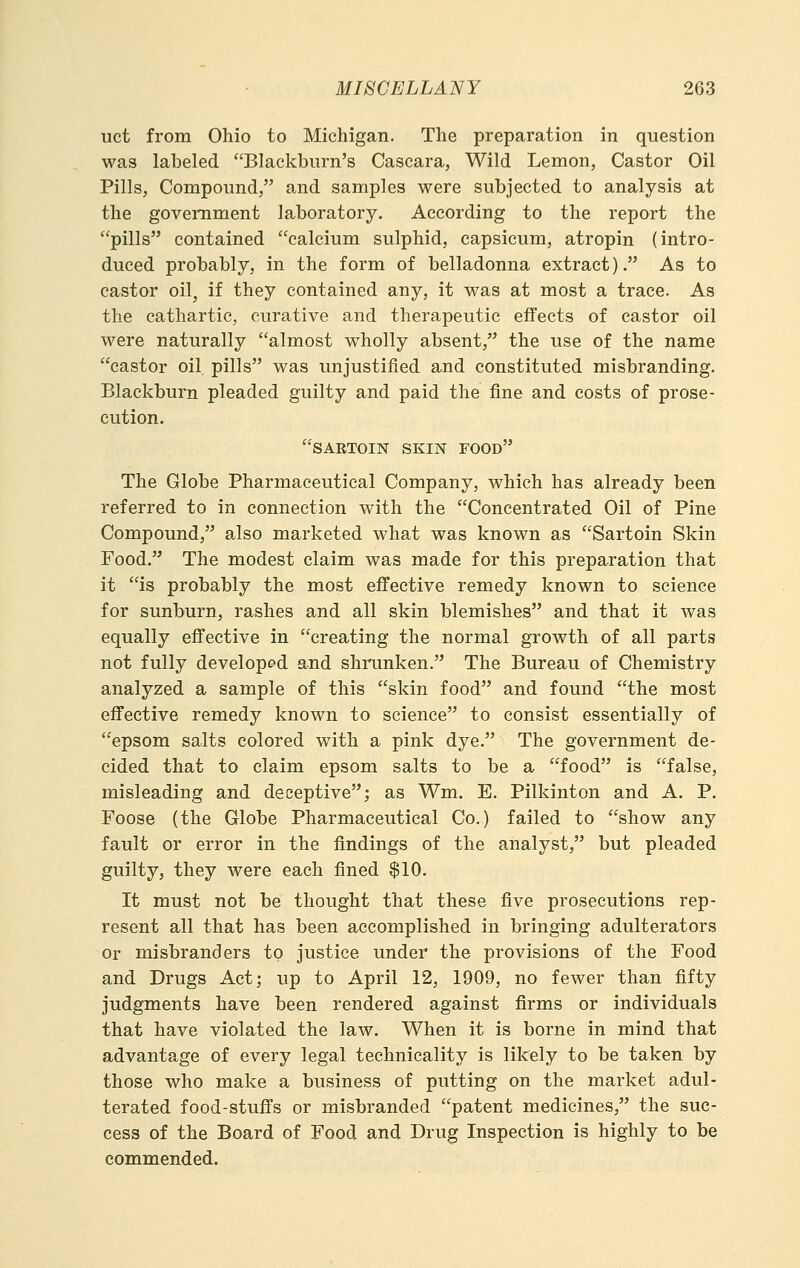 uct from Ohio to Michigan. The preparation in question was labeled Blackburn's Cascara, Wild Lemon, Castor Oil Pills, Compound, and samples were subjected to analysis at the government laboratory. According to the report the pills contained calcium sulphid, capsicum, atropin (intro- duced probably, in the form of belladonna extract). As to castor oil, if they contained any, it was at most a trace. As the cathartic, curative and therapeutic effects of castor oil were naturally almost wholly absent, the use of the name castor oil pills was imjustified and constituted misbranding. Blackburn pleaded guilty and paid the fine and costs of prose- cution. SARTOIN SKIN FOOD The Globe Pharmaceutical Company, which has already been referred to in connection with the Concentrated Oil of Pine Compound, also marketed what was known as Sartoin Skin Food. The modest claim was made for this preparation that it is probably the most effective remedy known to science for sunburn, rashes and all skin blemishes and that it was equally effective in creating the normal growth of all parts not fully developed and shrunken. The Bureau of Chemistry analyzed a sample of this skin food and found the most effective remedy known to science to consist essentially of epsom salts colored with a pink dye. The government de- cided that to claim epsom salts to be a food is false, misleading and deceptive; as Wm. E. Pilkinton and A. P. Foose (the Globe Pharmaceutical Co.) failed to show any fault or error in the findings of the analyst, but pleaded guilty, they were each fined $10. It must not be thought that these five prosecutions rep- resent all that has been accomplished in bringing adulterators or misbranders to justice under the provisions of the Food and Drugs Act; up to April 12, 1909, no fewer than fifty judgments have been rendered against firms or individuals that have violated the law. When it is borne in mind that advantage of every legal technicality is likely to be taken by those who make a business of putting on the market adul- terated food-stuffs or misbranded patent medicines, the suc- cess of the Board of Food and Drug Inspection is highly to be commended.