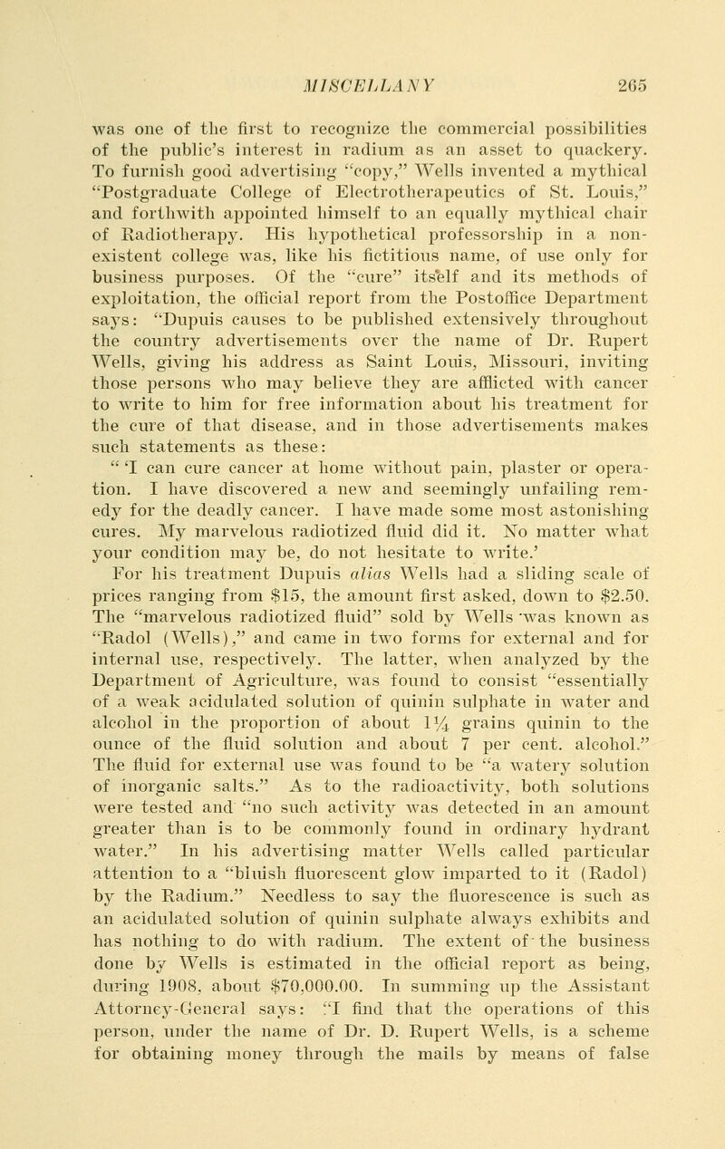 was one of the first to recognize the commercial possibilities of the public's interest in radium as an asset to quackery. To furnish good advertising copy, Wells invented a mythical Postgraduate College of Electrotherapeutics of St. Louis, and forthwith appointed himself to an equally mythical chair of Radiotherapy. His hypothetical professorship in a non- existent college was, like his fictitious name, of use only for business purposes. Of the cure itself and its methods of exploitation, the official report from the Postoffice Department says: Dupuis causes to be published extensively throughout the country advertisements over the name of Dr. Rupert Wells, giving his address as Saint Louis, Missouri, inviting those persons who may believe they are afflicted with cancer to write to him for free information about his treatment for the cure of that disease, and in those advertisements makes such statements as these:  'I can cure cancer at home without pain, plaster or opera- tion. I have discovered a new and seemingly unfailing rem- edy for the deadly cancer. I have made some most astonishing cures. My marvelous radiotized fluid did it. No matter what your condition may be, do not hesitate to write.' For his treatment Dupuis alias Wells had a sliding scale of prices ranging from $15, the amount first asked, down to $2.50. The marvelous radiotized fluid sold by Wells 'was known as Radol (Wells), and came in two forms for external and for internal use, respectively. The latter, when analyzed by the Department of Agriculture, was found to consist essentially of a weak acidulated solution of quinin sulphate in water and alcohol in the proportion of about P/4 grains quinin to the ounce of the fluid solution and about 7 per cent, alcohol. The fluid for external use was found to be a watery solution of inorganic salts. As to the radioactivity, both solutions were tested and no such activity was detected in an amount greater than is to be commonly found in ordinary hydrant water. In his advertising matter Wells called particular attention to a bluish fluorescent glow imparted to it (Radol) by the Radium. Needless to say the fluorescence is such as an acidulated solution of quinin sulphate always exhibits and has nothing to do with radium. The extent of' the business done by Wells is estimated in the official report as being, during 1908, about $70,000.00. In summing up the Assistant Attorney-General says: I find that the operations of this person, under the name of Dr. D. Rupert Wells, is a scheme for obtaining money through the mails by means of false