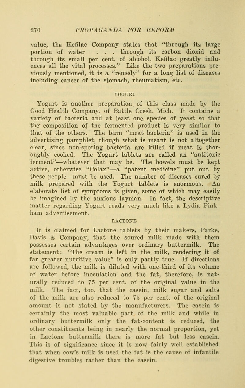 value, the Kefilac Company states that through its large portion of water . . . through its carbon dioxid and through its small per cent, of alcohol, Kefilac greatly influ- ences all the vital processes. Like the two preparations pre- viously mentioned, it is a remedy for a long list of diseases including cancer of the stomach, rheumatism, etc. YOGURT Yogurt is another preparation of this class made by the Good Health Company, of Battle Creek, Mich. It contains a variety of bacteria and at least one species of yeast so that the* composition of the fermented product is very similar to that of the others. The term meat bacteria is used in the advertising pamphlet, though what is meant is not altogether clear, since non-sporing bacteria are killed if meat is thor- oughly cooked. The Yogurt tablets are called an antitoxic ferment—whatever that may be. The bowels must be kept active, otherwise Colax—a patent medicine put out by these people—must be used. The number of diseases cured jy milk prepared with the Yogurt tablets is enormous. An elaborate list of symptoms is given, some of which may easily be imagined by the anxious layman. In fact, the descriptive matter regarding Yogurt reads very much like a Lydia Pink- ham advertisement. LACTONE It is claimed for Lactone tablets by their makers, Parke, Davis & Company, that the soured milk made with them possesses certain advantages over ordinary buttermilk. The statement: The cream is left in the milk, rendering it of far greater nutritive value is only partly true. If directions are followed, the milk is diluted with one-third of its volume of water before inoculation and the fat, therefore, is nat- urally reduced to 75 per cent, of the original value in the milk. The fact, too, that the casein, milk sugar and salts of the milk are also reduced to 75 per cent, of the original amount is not stated by the manufacturers. The casein is certainly the most valuable part of the milk and while in ordinary buttermilk only the fat-content is reduced, the other constituents being in nearly the normal proportion, yet in Lactone buttermilk there is more fat but less casein. Tliis is of significance since it is now fairly well established that when cow's milk is used the fat is the cause of infantile digestive troubles rather than the casein.