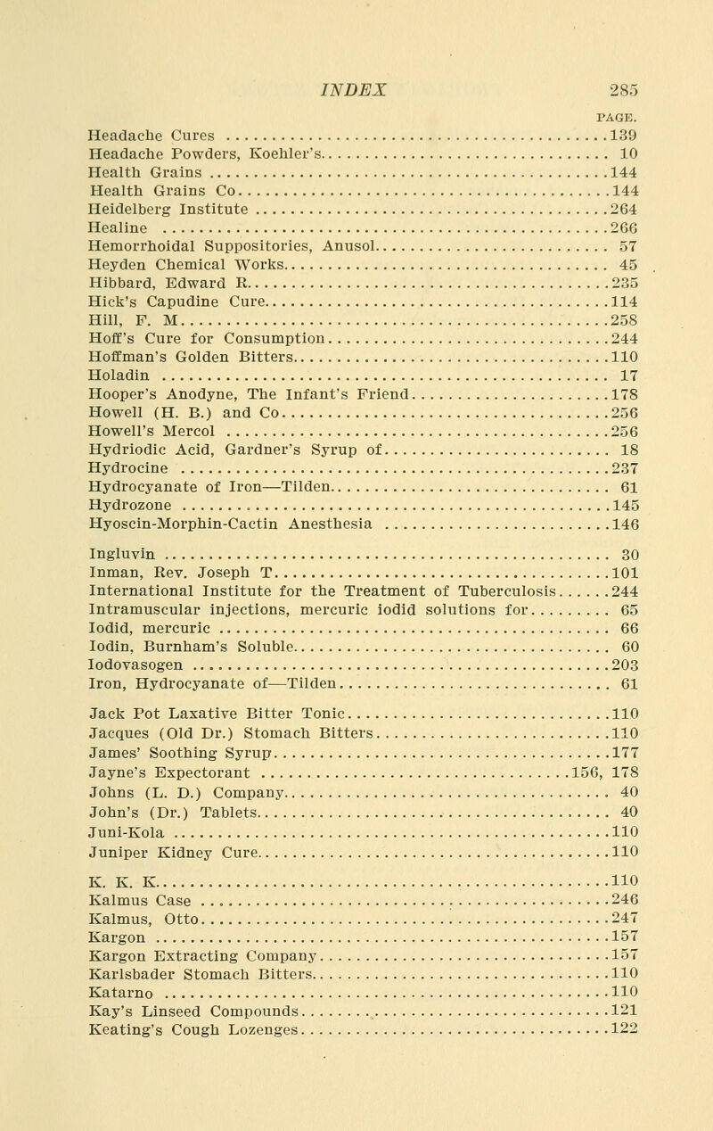 PAGE. Headache Cures 139 Headache Powders, Koehler's 10 Health Grains 144 Health Grains Co 144 Heidelberg Institute 264 Healine 266 Hemorrhoidal Suppositories, Anusol 57 Heyden Chemical Works 45 Hibbard, Edward R 235 Hick's Capudine Cure 114 Hill, F. M 258 Hoff's Cure for Consumption 244 Hoffman's Golden Bitters 110 Holadin 17 Hooper's Anodyne, The Infant's Friend 178 Howell (H. B.) and Co 256 Howell's Mercol 256 Hydriodic Acid, Gardner's Syrup of 18 Hydrocine 237 Hydrocyanate of Iron—Tilden 61 Hydrozone 145 Hyoscin-Morphin-Cactin Anesthesia 146 Ingluvin 30 Inman, Rev. Joseph T 101 International Institute for the Treatment of Tuberculosis 244 Intramuscular injections, mercuric iodid solutions for 65 lodid, mercuric 66 lodin, Burnham's Soluble 60 lodovasogen 203 Iron, Hydrocyanate of—Tilden 61 Jack Pot Laxative Bitter Tonic 110 Jacques (Old Dr.) Stomach Bitters 110 James' Soothing Syrup 177 Jayne's Expectorant 156, 178 Johns (L, D.) Company 40 John's (Dr.) Tablets 40 Juni-Kola 110 Juniper Kidney Cure 110 K. K. K 110 Kalmus Case 246 Kalmus, Otto '. 247 Kargon 157 Kargon Extracting Company 157 Karlsbader Stomach Bitters 110 Katarno 110 Kay's Linseed Compounds 121 Keating's Cough Lozenges 122