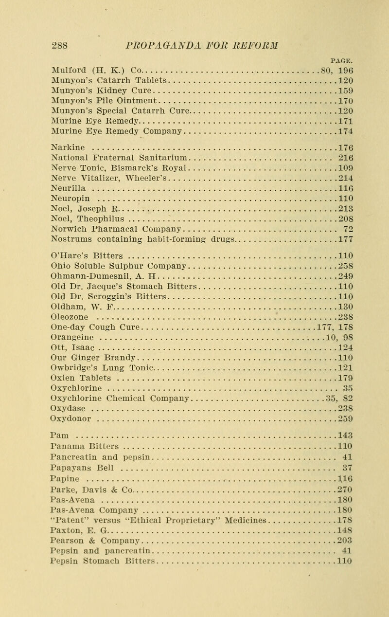 PAGE. Mulford (H. K.) Co 80, 196 Munyon's Catarrh Tablets 120 Munyon's Kidney Cure 159 Munyon's Pile Ointment 170 Munyon's Special Catarrh Cure 120 Murine Eye Remedy 171 Murine Eye Remedy Company 174 Narkine 176 National Fraternal Sanitarium 216 Nerve Tonic, Bismarck's Royal 109 Nerve Vitalizer, Wheeler's 214 Neurilla 116 Neuropin 110 Noel, Joseph R 213 Noel, Theophilus 208 Norwich Pharmacal Company 72 Nostrums containing habit-forming drugs 177 O'Hare's Bitters 110 Ohio Soluble Sulphur Company 258 Ohmann-Dumesnil, A. H 249 Old Dr. Jacque's Stomach Bitters 110 Old Dr. Scroggin's Bitters 110 Oldham, W. F 130 Oleozone 238 One-day Cough Cure 177, 178 Orangeine 10, 98 Ott, Isaac 124 Our Ginger Brandy 110 Owbridge's Lung Tonic 121 Oxien Tablets 179 Oxychlorine 35 Oxychlorine Chemical Company 35, 82 Oxydase 238 Oxydonor 259 Pam 143 Panama Bitters 110 Pancreatin and pepsin 41 Papayans Bell 37 Papine 116 Parke, Davis & Co 270 Pas-Avena 180 Pas-Avena Company 180 Patent versus Ethical Proprietary Medicines 178 Paxton, E. G 148 Pearson & Company 203 Pepsin and pancreatin 41 Pepsin Stomach Bitters 110