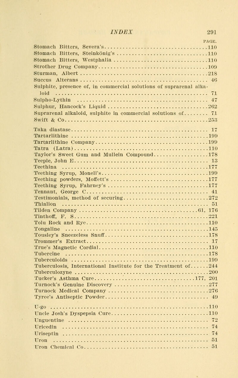 PAGE. Stomach Bitters, Severa's 110 Stomacla Bitters, Steinkonig's 110 Stomacli Bitters, Westphalia 110 Strother Drug Company 109 Sturman, Albert 218 Succus Alterans 46 Sulphite, presence of, in commercial solutions of suprarenal alka- loid 71 Sulpho-Lythin 47 Sulphur, Hancock's Liquid 262 Suprarenal alkaloid, sulphite in commercial solutions of 71 Swift & Co 253 Taka diastase 17 Tartarlithine 199 Tartarlithine Company 199 Tatra (Latra) 110 Taylor's Sweet Gum and Mullein Compound 178 Teeple, John E 13 Teethina , 177 Teething Syrup, Monell's 199 Teething powders, Moffett's 177 Teething Syrup, Fahrney's 177 Tennant, George C 41 Testimonials, method of securing 272 Thialion 51 Tllden Company 61, 176 Tinthoff, F. S 221 Tolu Rock and Rye 110 Tongaline 145 Tousley's Sneezeless SnufiC 178 Trommer's Extract 17 True's Magnetic Cordial 110 Tubercine 178 Tuberculoids 199 Tuberculosis, International Institute for the Treatment of 244 Tuberculozyne 200 Tucker's Asthma Cure 177, 201 Turnock's Genuine Discovery 277 Turnock Medical Company 276 Tyree's Antiseptic Powder 49 U-go 110 Uncle Josh's Dyspepsia Cure 110 Unguentine 72 Urieedin 74 Uriseptin 74 Uron 51 Uron Chemical Co 51