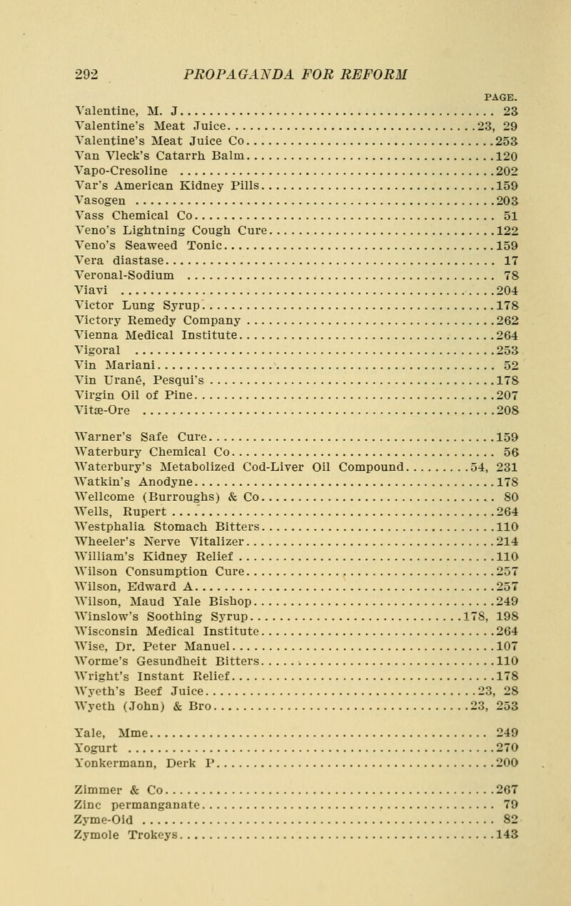 PAGE. A'alentine, M. J 23 Valentine's Meat Juice 23, 29 Valentine's Meat Juice Co 253 Van Vleck's Catarrh Balm 120 Vapo-Cresoline 202 Var's American Kidney Pills 159 Vasogen 203 Vass Chemical Co 51 Veno's Lightning Cough Cure 122 Veno's Seaweed Tonic 159 Vera diastase 17 Veronal-Sodium 78 Viavi 204 Victor Lung Syrup 178 Victory Remedy Company 262 Vienna Medical Institute 264 Vigoral 253 Vin Mariani 52 Vin Urane, Pesqui's 178 Virgin Oil of Pine 207 Vitse-Ore 208 Warner's Safe Cure 159 Waterbury Chemical Co 56 Waterbury's Metabolized Cod-Liver Oil Compound 54, 231 Watkin's Anodyne 178 Wellcome (Burroughs) & Co 80 Wells, Rupert 264 Westphalia Stomach Bitters 110 Wheeler's Nerve Vitalizer 214 William's Kidney Relief 110 Wilson Consumption Cure 257 Wilson, Edward A 257 Wilson, Maud Yale Bishop 249 Winslow's Soothing Syrup 178, 198 Wisconsin Medical Institute 264 Wise, Dr. Peter Manuel 107 Worme's Gesundheit Bitters 110 Wright's Instant Relief 178 Wyeth's Beef Juice 23, 28 Wyeth (John) & Bro 23, 253 Yale, Mme 249 Yogurt 270 Yonkermann, Derk P 200 Zimmer & Co 267 Zinc permanganate 79 Zyme-Oid 82 Zymole Trokeys 143