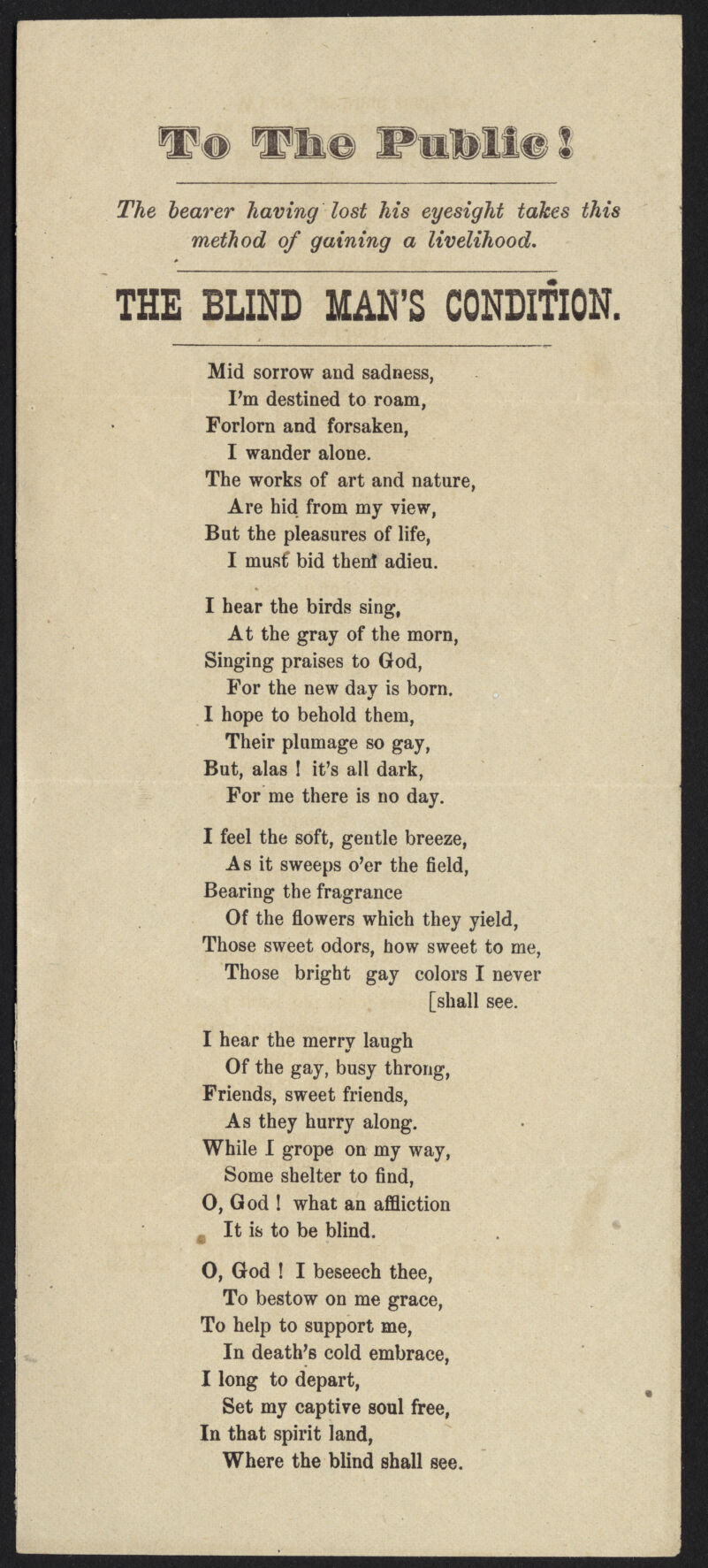 Vfee Piili! The hearer having lost his eyesight takes this method of gaining a livelihood. THE BLIND MAN'S CONDITION. Mid sorrow and sadness, I'm destined to roam, Forlorn and forsaken, I wander alone. The works of art and nature, Are hid from my view, But the pleasures of life, I must bid then! adieu. I hear the birds sing, At the gray of the morn, Singing praises to God, For the new day is born. I hope to behold them, Their plumage so gay, But, alas ! it's all dark, For me there is no day. I feel the soft, gentle breeze, As it sweeps o'er the field, Bearing the fragrance Of the flowers which they yield, Those sweet odors, how sweet to me, Those bright gay colors I never [shall see. I hear the merry laugh Of the gay, busy throng, Friends, sweet friends, As they hurry along. While I grope on my way, Some shelter to find, 0, God ! what an affliction It is to be blind. O, God ! I beseech thee, To bestow on me grace, To help to support me, In death's cold embrace, I long to depart, Set my captive soul free, In that spirit land, Where the blind shall see.
