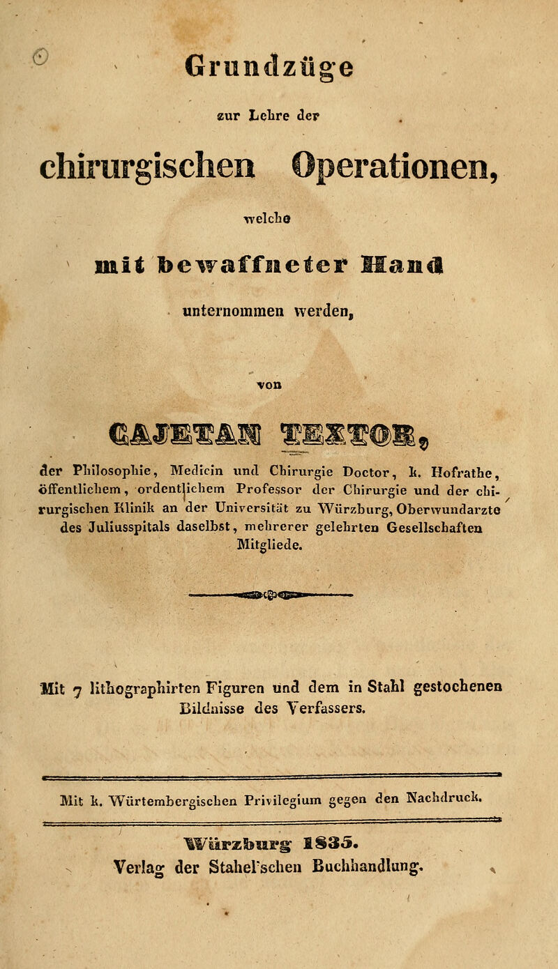 e Grundzüge zur Lehre der chirurgischen Operationen, welche mit bewaffneter Haans! unternommen werden, der Philosophie, Medicin und Chirurgie Doctor, h. Hofrathe, öffentlichem, ordentlichem Professor der Chirurgie und der chi- rurgischen Klinil; an der Universität zu Würzburg, Oberwundarzte des Juliusspitals daselbst, mehrerer gelehrten Gesellschaften Mitgliede. «■caMl^o * Mit 7 lithographirten Figuren und dem in Stahl gestochenen Bildnisse des Verfassers. Mit h. Würtembergischcn Privilegium gegen den Nachdruck. Wiirzburg 1S35. Verlag der Staherschen Buchhandlung.