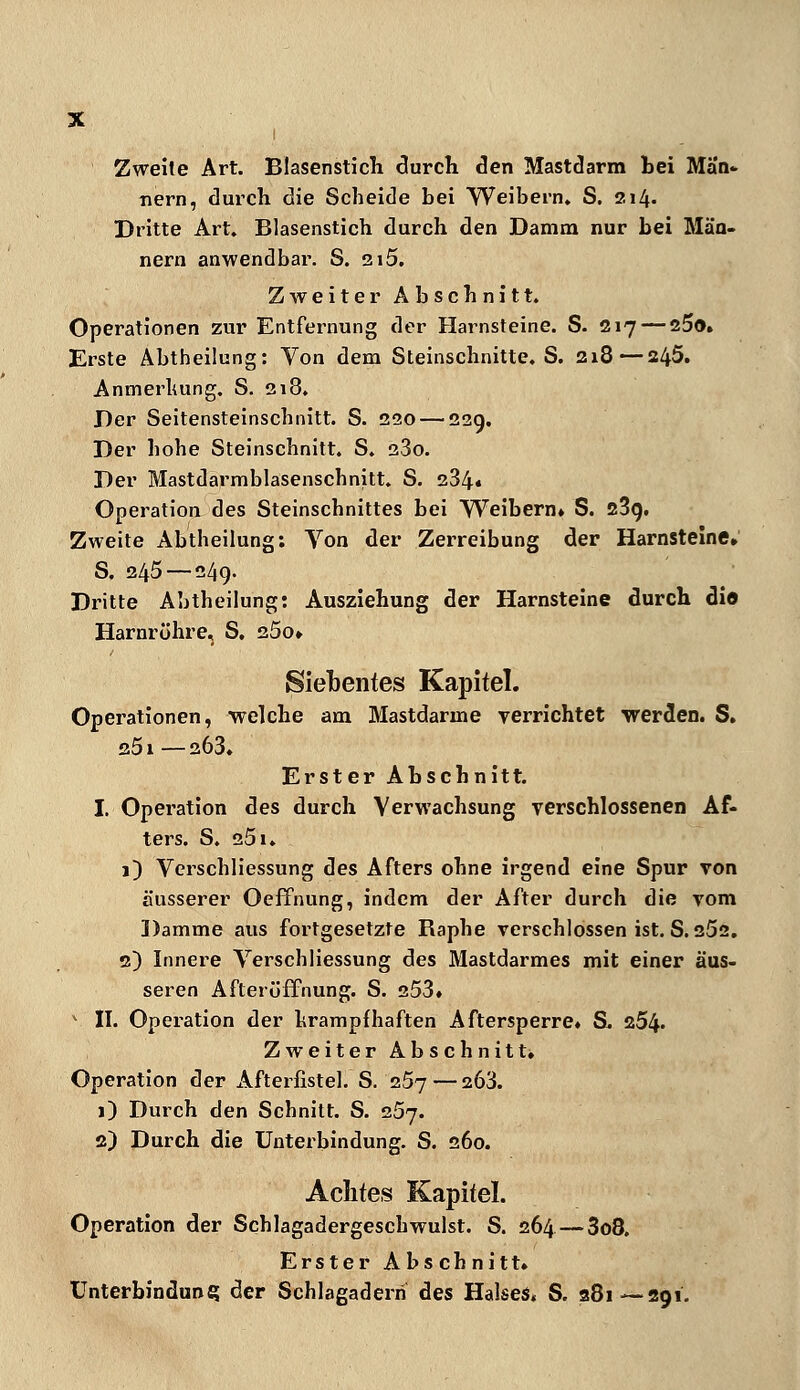 Zweite Art. Blasenstich durch den Mastdarm bei Män- nern, durch die Scheide bei Weibern. S. 211\. Dritte Art. Blasenstich durch den Damm nur bei Män- nern anwendbar. S. 2i5. Zweiter Abschnitt. Operationen zur Entfernung der Harnsteine. S. 217 — 25o. Erste Abtheüung: Von dem Steinschnitte. S. 218—245. Anmerluing. S. 218. Der Seitensteinscbnitt. S. 220 — 229. Der hohe Steinschnitt. S. 280. Der Mastdarmblasenschnitt. S. 284« Operation des Steinschnittes bei Weibern» S. 23g. Zweite Abtheilung: Von der Zerreibung der Harnsteine. S, 245 — 249. Dritte Abtheilung: Ausziehung der Harnsteine durch die Harnröhre, S. 25o» Siebentes Kapitel. Operationen, welche am Mastdarme verrichtet werden. S. 251 —a63. Erster Abschnitt. I. Operation des durch Verwachsung verschlossenen Af- ters. S. 251. 1) Verschliessung des Afters ohne irgend eine Spur von äusserer Oeffnung, indem der After durch die vom Damme aus fortgesetzte Raphe verschlossen ist. S. 25s. 2) Innere Verschliessung des Mastdarmes mit einer äus- seren Afteröffnung. S. 253. v II. Operation der krampfhaften Aftersperre» S. 254« Zweiter Abschnitt. Operation der Afterfistel. S. 257— 263. 1) Durch den Schnitt. S. 257. 2) Durch die Unterbindung. S. 260. Achtes Kapitel. Operation der Schlagadergeschwulst. S. 264 — 3o8. Erster Abschnitt» Unterbindung der Schlagadern des Halses« S. 881—291.