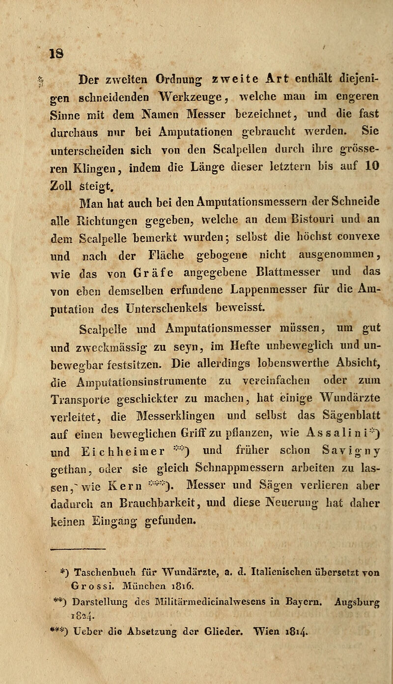 13 Der zweiten Ordnung zweite Art enthält diejeni- gen schneidenden Werkzeuge, welche man im engeren Sinne mit dem Namen Messer bezeichnet, und die fast durchaus nur bei Amputationen gebraucht werden. Sie unterscheiden sich von den Scalpellen durch ihre grösse- ren Klingen, indem die Länge dieser letztern bis auf 10 Zoll steigt. Man hat auch bei den Amputationsmessern der Schneide alle Richtungen gegeben, welche an dem Bistouri und an dem Scalpelle bemerkt wurden; selbst die höchst convexe und nach der Fläche gebogene nicht ausgenommen, Wie das von Gräfe angegebene Blattmesser und das von eben demselben erfundene Lappenmesser für die Am- putation des Unterschenkels beweisst. Scalpelle und Amputationsmesser müssen, um gut und zweckmässig zu seyn, im Hefte unbeweglich und un- bewegbar festsitzen. Die allerdings lobenswerthe Absicht, die Ainputationsinstrumente zu vereinfachen oder zum Transporte geschickter zu machen, hat einige Wundärzte verleitet, die Messerklingen und selbst das Sägenblatt auf einen beweglichen Griff zu pflanzen, wie Assalini*) und Eichheimer **) und früher schon Savigny gethan, oder sie gleich Schnappmessern arbeiten zu las- sen^ wie Kern ***<). Messer und Sägen verlieren aber dadurch an Brauchbarkeit, und diese Neuerung hat daher keinen Eingang gefunden. *) Taschenbuch für Wundärzte3 a. d. Italienischen übersetzt von Grossi. München 1816. **) Darstellung des Militärmedicinalwesens in Bayern. Augsburg 1824. ***) Ueber die Absetzung der Glieder. Wien 1814.