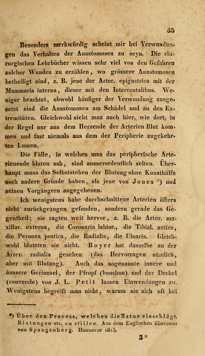 Besonders merkwürdig scheint mir bei Verwundun- gen das Verhalten der Anastomosen zu seyn. Die chi- rurgischen Lehrbücher wissen sehr viel von den Gefahren solcher Wunden zu erzählen, wo grössere Anastomosen betheiligt sind, z. B. jene der Arter. epigastrica mit der Maminaria interna, dieser mit den Intercostalibus. We< niger beachtet, obwohl häufiger der Verwundung ausge- setzt sind die Anastomosen am Schädel und an den Ex- tremitäten. Gleichwohl sieht man auch hier, wie dort, in der Regel nur aus dem Herzende der Arterien Blut kom. men und fast niemals aus dem der Peripherie zugekehr- ten Lumen. Die Fälle, in welchen man das peripherische Arte- rienende bluten sah, sind ausserordentlich selten. Über- haupt muss das Selbststehen der Blutung ohne Kunsthülfe noch andere Gründe haben, als jene von Jones *) und seinen Vorgängern angegebenen. Ich wenigstens habe durchschnittene Arterien Öfters nicht zurückgezogen gefunden, sondern gerade das Ge- gentheil; sie ragten weit hervor, z. B. die Arter. ma* xillar. externa, die Coronaria labior., die Tibial. antica, die Peronea postica, die Radialis, die Ulnaris. Gleich- wohl bluteten sie nicht. B o y e r hat dasselbe an der Alter, radialis gesehen (das Hervorragen nämlich, aber mit Blutung). Auch das sogenannte innere und äussere Gerinnsel, der Pfropf (bouchon) und der Deckel (couvercle) von J. L. Petit lassen Einwendungen zu. Wenigstens begreift man nicht, warum sie sich oft bei *) Über den Process, welchen dieftatur einschlägt Blutungen etc. zu stillen. Aus dem Englischen überseht ▼on Spangenb erg. Hannover i8i3» 3*