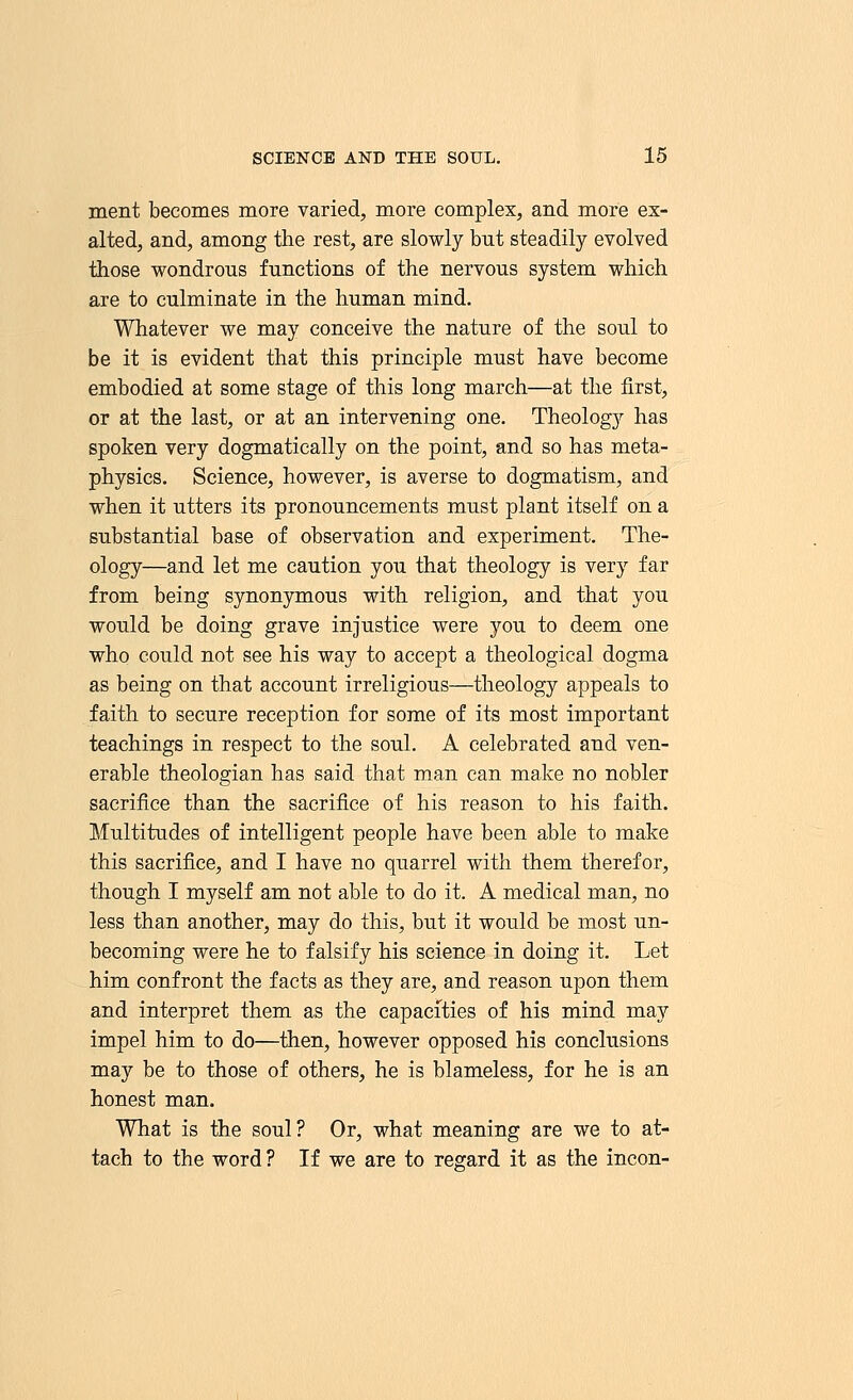 ment becomes more varied, more complex, and more ex- alted, and, among the rest, are slowly but steadily evolved those wondrous functions of the nervous system which are to culminate in the human mind. Whatever we may conceive the nature of the soul to be it is evident that this principle must have become embodied at some stage of this long march—at the first, or at the last, or at an intervening one. Theology has spoken very dogmatically on the point, and so has meta- physics. Science, however, is averse to dogmatism, and when it utters its pronouncements must plant itself on a substantial base of observation and experiment. The- ology—and let me caution you that theology is very far from being synonymous with religion, and that you would be doing grave injustice were you to deem one who could not see his way to accept a theological dogma as being on that account irreligious—theology appeals to faith to secure reception for some of its most important teachings in respect to the soul. A celebrated and ven- erable theologian has said that man can make no nobler sacrifice than the sacrifice of his reason to his faith. Multitudes of intelligent people have been able to make this sacrifice, and I have no quarrel with them therefor, though I myself am not able to do it. A medical man, no less than another, may do this, but it would be most un- becoming were he to falsify his science in doing it. Let him confront the facts as they are, and reason upon them and interpret them as the capacities of his mind may impel him to do—then, however opposed his conclusions may be to those of others, he is blameless, for he is an honest man. What is the soul? Or, what meaning are we to at- tach to the word ? If we are to regard it as the incon-