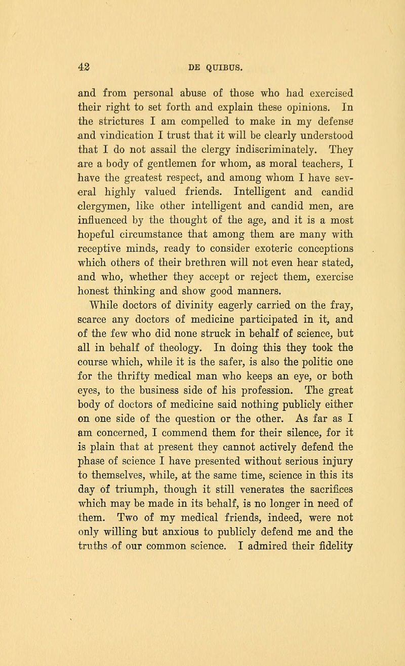 and from personal abuse of those who had exercised their right to set forth and explain these opinions. In the strictures I am compelled to make in my defense and vindication I trust that it will be clearly understood that I do not assail the clergy indiscriminately. They are a body of gentlemen for whom, as moral teachers, I have the greatest respect, and among whom I have sev- eral highly valued friends. Intelligent and candid clergymen, like other intelligent and candid men, are influenced by the thought of the age, and it is a most hopeful circumstance that among them are many with receptive minds, ready to consider exoteric conceptions which others of their brethren will not even hear stated, and who, whether they accept or reject them, exercise honest thinking and show good manners. While doctors of divinity eagerly carried on the fray, scarce any doctors of medicine participated in it, and of the few who did none struck in behalf of science, but all in behalf of theology. In doing this they took the course which, while it is the safer, is also the politic one for the thrifty medical man who keeps an eye, or both eyes, to the business side of his profession. The great body of doctors of medicine said nothing publicly either on one side of the question or the other. As far as I am concerned, I commend them for their silence, for it is plain that at present they cannot actively defend the phase of science I have presented without serious injury to themselves, while, at the same time, science in this its day of triumph, though it still venerates the sacrifices which may be made in its behalf, is no longer in need of them. Two of my medical friends, indeed, were not only willing but anxious to publicly defend me and the truths -of our common science. I admired their fidelity