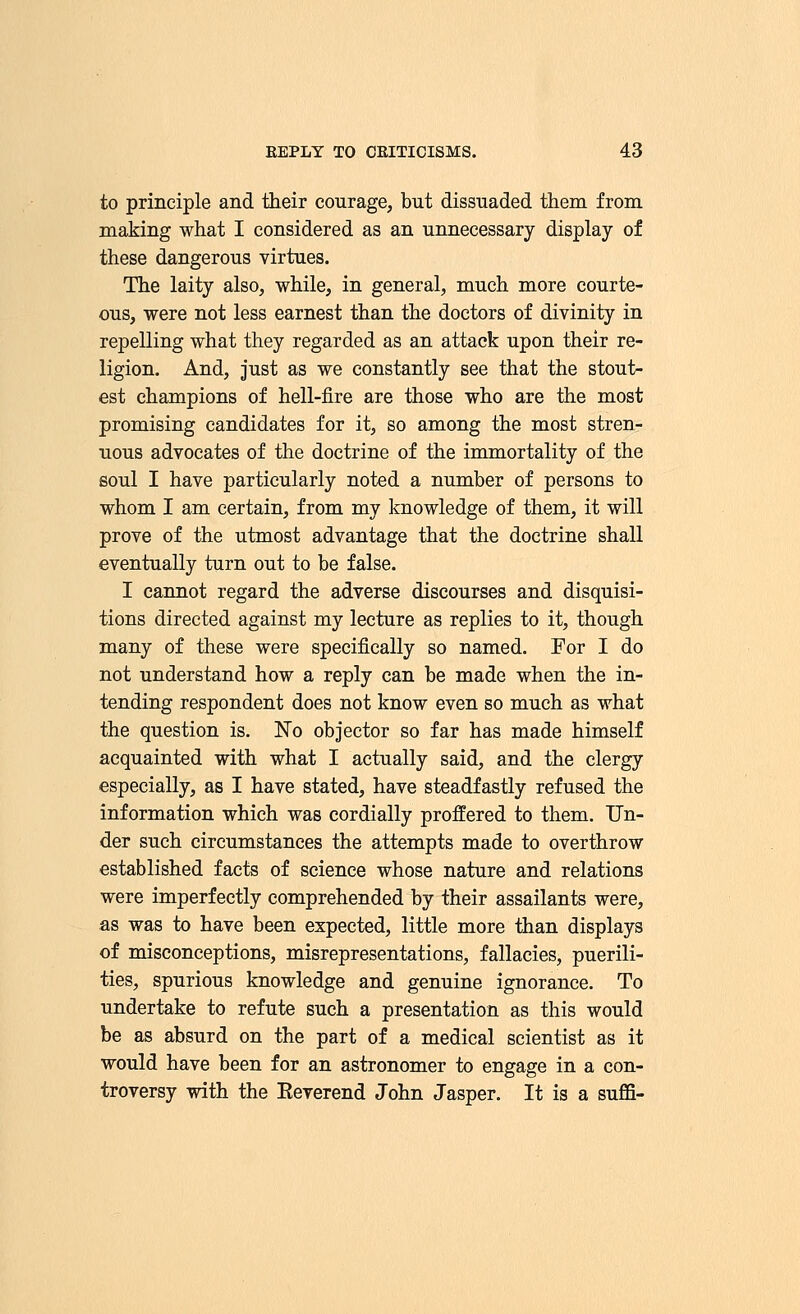 to principle and their courage, but dissuaded them from making what I considered as an unnecessary display of these dangerous virtues. The laity also, while, in general, much more courte- ous, were not less earnest than the doctors of divinity in repelling what they regarded as an attack upon their re- ligion. And, just as we constantly see that the stout- est champions of hell-fire are those who are the most promising candidates for it, so among the most stren- uous advocates of the doctrine of the immortality of the soul I have particularly noted a number of persons to whom I am certain, from my knowledge of them, it will prove of the utmost advantage that the doctrine shall eventually turn out to be false. I cannot regard the adverse discourses and disquisi- tions directed against my lecture as replies to it, though many of these were specifically so named. For I do not understand how a reply can be made when the in- tending respondent does not know even so much as what the question is. No objector so far has made himself acquainted with what I actually said, and the clergy especially, as I have stated, have steadfastly refused the information which was cordially proffered to them. Un- der such circumstances the attempts made to overthrow established facts of science whose nature and relations were imperfectly comprehended by their assailants were, as was to have been expected, little more than displays of misconceptions, misrepresentations, fallacies, puerili- ties, spurious knowledge and genuine ignorance. To undertake to refute such a presentation as this would be as absurd on the part of a medical scientist as it would have been for an astronomer to engage in a con- troversy with the Eeverend John Jasper. It is a sum-