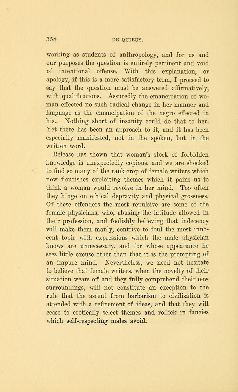 working as students of anthropology, and for us and our purposes the question is entirely pertinent and void of intentional offense. With this explanation, or apology, if this is a more satisfactory term, I proceed to say that the question must be answered affirmatively, with qualifications. Assuredly the emancipation of wo- man effected no such radical change in her manner and language as the emancipation of the negro effected in his.. Nothing short of insanity could do that to her. Yet there has been an approach to it, and it has been especially manifested, not in the spoken, but in the written word. Eelease has shown that woman's stock of forbidden knowledge is unexpectedly copious, and we are shocked to find so many of the rank crop of female writers which now flourishes exploiting themes which it pains us to think a woman would revolve in her mind. Too often they hinge on ethical depravity and physical grossness. Of these offenders the most repulsive are some of the female physicians, who, abusing the latitude allowed in their profession, and foolishly believing that indecency will make them manly, contrive to foul the most inno- cent topic with expressions which the male physician knows are unnecessary, and for whose appearance he sees little excuse other than that it is the prompting of an impure mind. Nevertheless, we need not hesitate to believe that female writers, when the novelty of their situation wears off and they fully comprehend their new surroundings, will not constitute an exception to the rule that the ascent from barbarism to civilization is attended with a refinement of ideas, and that they will cease to erotically select themes and rollick in fancies which self-respecting males avoid.