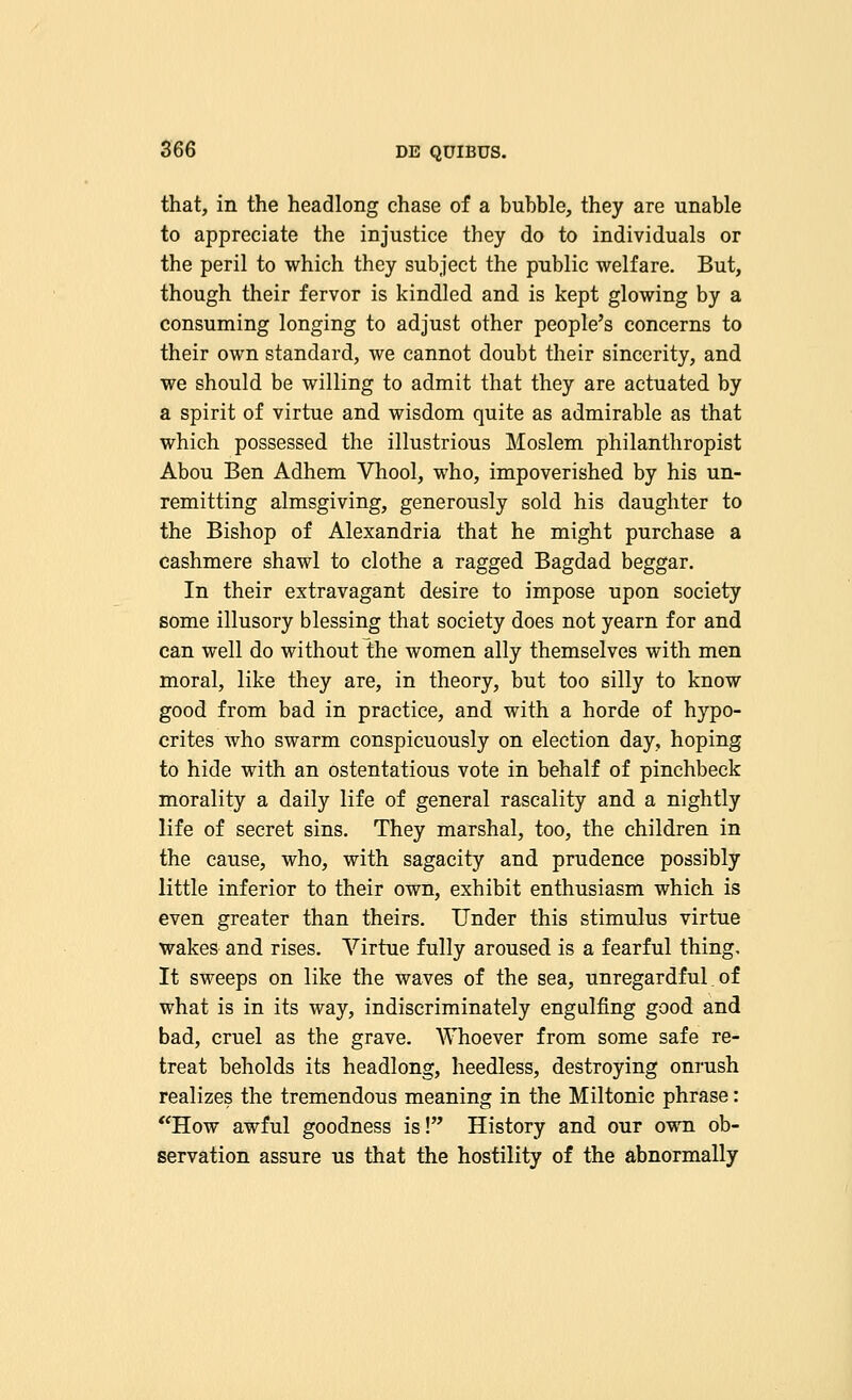 that, in the headlong chase of a bubble, they are unable to appreciate the injustice they do to individuals or the peril to which they subject the public welfare. But, though their fervor is kindled and is kept glowing by a consuming longing to adjust other people's concerns to their own standard, we cannot doubt their sincerity, and we should be willing to admit that they are actuated by a spirit of virtue and wisdom quite as admirable as that which possessed the illustrious Moslem philanthropist Abou Ben Adhem Vhool, who, impoverished by his un- remitting almsgiving, generously sold his daughter to the Bishop of Alexandria that he might purchase a cashmere shawl to clothe a ragged Bagdad beggar. In their extravagant desire to impose upon society some illusory blessing that society does not yearn for and can well do without the women ally themselves with men moral, like they are, in theory, but too silly to know good from bad in practice, and with a horde of hypo- crites who swarm conspicuously on election day, hoping to hide with an ostentatious vote in behalf of pinchbeck morality a daily life of general rascality and a nightly life of secret sins. They marshal, too, the children in the cause, who, with sagacity and prudence possibly little inferior to their own, exhibit enthusiasm which is even greater than theirs. Under this stimulus virtue wakes and rises. Virtue fully aroused is a fearful thing. It sweeps on like the waves of the sea, unregardful. of what is in its way, indiscriminately engulfing good and bad, cruel as the grave. Whoever from some safe re- treat beholds its headlong, heedless, destroying onrush realizes the tremendous meaning in the Miltonic phrase: How awful goodness is! History and our own ob- servation assure us that the hostility of the abnormally