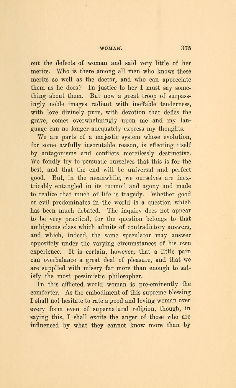 out the defects of woman and said very little of her merits. Who is there among all men who knows these merits so well as the doctor, and who can appreciate them as he does? In justice to her I must say some- thing about them. But now a great troop of surpass- ingly noble images radiant with ineffable tenderness, with love divinely pure, with devotion that defies the grave, comes overwhelmingly upon me and my lan- guage can no longer adequately express my thoughts. We are parts of a majestic system whose evolution, for some awfully inscrutable reason, is effecting itself by antagonisms and conflicts mercilessly destructive. We fondly try to persuade ourselves that this is for the best, and that the end will be universal and perfect good. But, in the meanwhile, we ourselves are inex- tricably entangled in its turmoil and agony and made to realize that much of life is tragedy. Whether good or evil predominates in the world is a question which has been much debated. The inquiry does not appear to be very practical, for the question belongs to that ambiguous class which admits of contradictory answers, and which, indeed, the same speculator may answer oppositely under the varying circumstances of his own experience. It is certain, however, that a little pain can overbalance a great deal of pleasure, and that we are supplied with misery far more than enough to sat- isfy the most pessimistic philosopher. In this afflicted world woman is pre-eminently the comforter. As the embodiment of this supreme blessing I shall not hesitate to rate a good and loving woman over every form even of supernatural religion, though, in saying this, I shall excite the anger of those who are influenced by what they cannot know more than by