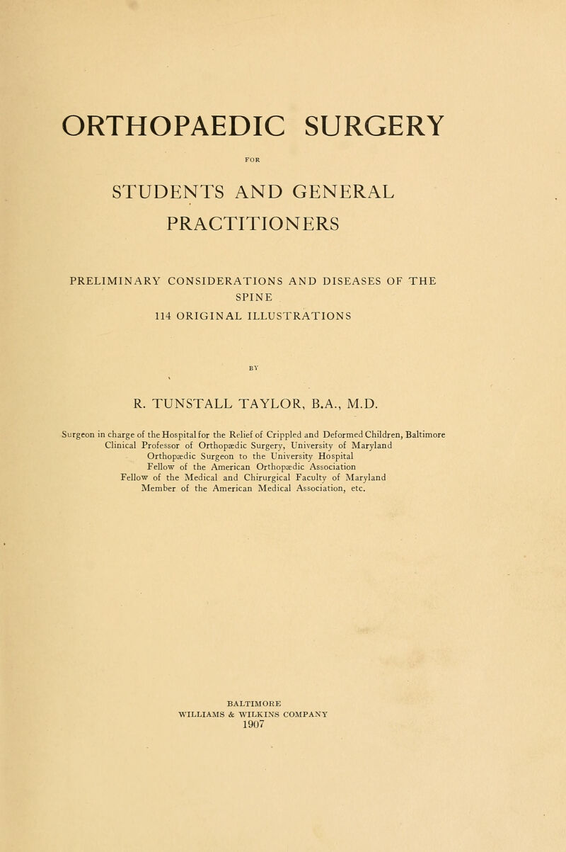 ORTHOPAEDIC SURGERY FOR STUDENTS AND GENERAL PRACTITIONERS PRELIMINARY CONSIDERATIONS AND DISEASES OF THE SPINE 114 ORIGINAL ILLUSTRATIONS R. TUNSTALL TAYLOR, B.A., M.D. Surgeon in charge of the Hospital for the Relief of Crippled and Deformed Children, Baltimore Clinical Professor of Orthopaedic Surgery, University of Maryland Orthopaedic Surgeon to the University Hospital Fellow of the American Orthopaedic Association Fellow of the Medical and Chirurgical Faculty of Maryland Member of the American Medical Association, etc. BALTIMORE WILLIAMS & WILKINS COMPANY 1907