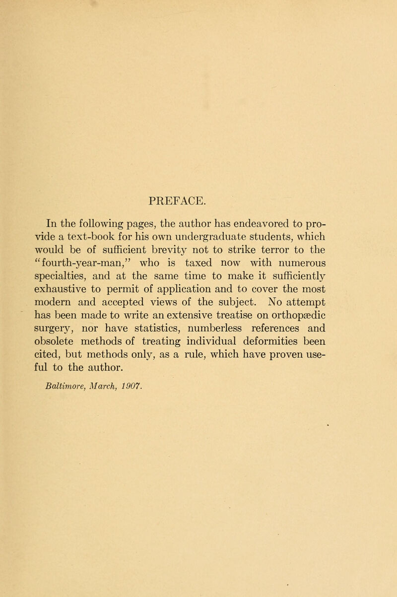 PREFACE. In the following pages, the author has endeavored to pro- vide a text-book for his own undergraduate students, which would be of sufficient brevity not to strike terror to the fourth-year-man/' who is taxed now with numerous specialties, and at the same time to make it sufficiently exhaustive to permit of application and to cover the most modern and accepted views of the subject. No attempt has been made to write an extensive treatise on orthopaedic surgery, nor have statistics, numberless references and obsolete methods of treating individual deformities been cited, but methods only, as a rule, which have proven use- ful to the author. Baltimore, March, 1907.