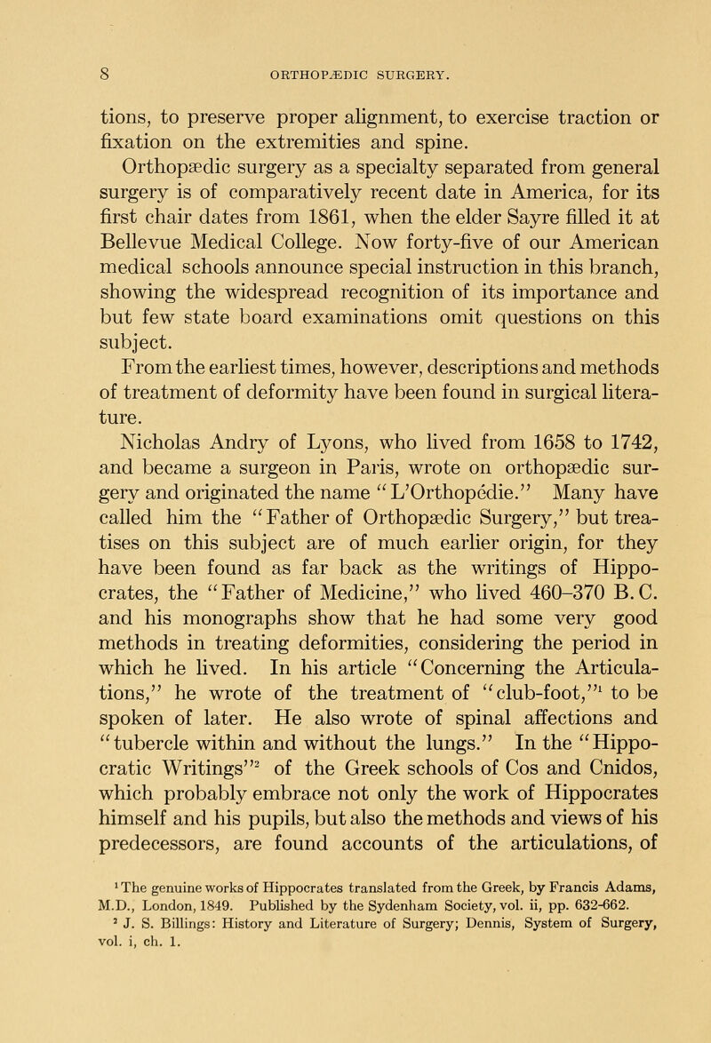 tions, to preserve proper alignment, to exercise traction or fixation on the extremities and spine. Orthopaedic surgery as a specialty separated from general surgery is of comparatively recent date in America, for its first chair dates from 1861, when the elder Sayre filled it at Bellevue Medical College. Now forty-five of our American medical schools announce special instruction in this branch, showing the widespread recognition of its importance and but few state board examinations omit questions on this subject. From the earliest times, however, descriptions and methods of treatment of deformity have been found in surgical litera- ture. Nicholas Andry of Lyons, who lived from 1658 to 1742, and became a surgeon in Paris, wrote on orthopaedic sur- gery and originated the name  L'Orthopedie. Many have called him the Father of Orthopaedic Surgery, but trea- tises on this subject are of much earlier origin, for they have been found as far back as the writings of Hippo- crates, the Father of Medicine, who lived 460-370 B.C. and his monographs show that he had some very good methods in treating deformities, considering the period in which he lived. In his article Concerning the Articula- tions, he wrote of the treatment of ''club-foot,^ to be spoken of later. He also wrote of spinal affections and tubercle within and without the lungs. In the Hippo- cratic Writings^ of the Greek schools of Cos and Cnidos, which probably embrace not only the work of Hippocrates himself and his pupils, but also the methods and views of his predecessors, are found accounts of the articulations, of ' The genuine works of Hippocrates translated from the Greek, by Francis Adams, M.D., London, 1849. Published by the Sydenham Society, vol. ii, pp. 632-662. ' J. S. Billings: History and Literature of Surgery; Dennis, System of Surgery, vol. i, ch. 1.