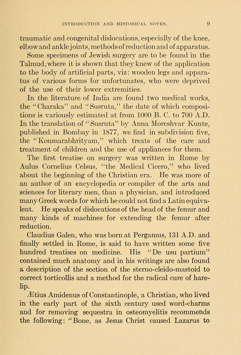 traumatic and congenital dislocations, especially of the knee, elbow and ankle j oints, methods of reduction and of apparatus. Some specimens of Jewish surgery are to be found in the Talmud, where it is shown that they knew of the application to the body of artificial parts, viz: wooden legs and appara- tus of various forms for unfortunates, who were deprived of the use of their lower extremities. In the literature of India are found two medical works, the Charaka and Susruta, the date of which composi- tions is variously estimated at from 1000 B. C. to 700 A.D. In the translation of Susruta by Anna Moreshvar Kunte, published in Bombay in 1877, we find in subdivision five, the Koumarabhrityam, which treats of the care and treatment of children and the use of appliances for them. The first treatise on surgery was written in Rome by Aulus Cornelius Celsus, ^^the Medical Cicero, who lived about the beginning of the Christian era. He was more of an author of an encyclopedia or compiler of the arts and sciences for literary men, than a physician, and introduced many Greek words for which he could not find a Latin equiva- lent. He speaks of dislocations of the head of the femur and many kinds of machines for extending the femur after reduction. Claudius Galen, who was born at Pergamus, 131 A.D. and finally settled in Rome, is said to have written some five hundred treatises on medicine. His De usu partium contained much anatomy and in his writings are also found a description of the section of the sterno-cleido-mastoid to correct torticollis and a method for the radical cure of hare- lip. ^tius Amidenus of Constantinople, a Christian, who lived in the early part of the sixth century used word-charms and for removing sequestra in osteomyeUtis recommends the following: Bone, as Jesus Christ caused Lazarus to