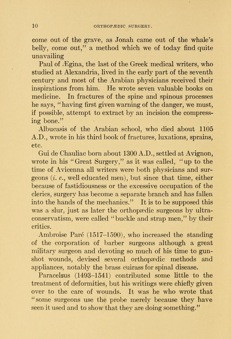 come out of the grave, as Jonah came out of the whale's belly, come out, a method which we of today find quite unavaihng Paul of ^gina, the last of the Greek medical writers, who studied at Alexandria, lived in the early part of the seventh century and most of the Arabian physicians received their inspirations from him. He wrote seven valuable books on medicine. In fractures of the spine and spinous processes he says,  having first given warning of the danger, we must, if possible, attempt to extract by an incision the compress- ing bone. Albucasis of the Arabian school, who died about 1105 A.D., wrote in his third book of fractures, luxations, sprains, etc. Gui de Chauliac born about 1300 A.D., settled at Avignon, wrote in his Great Surgery, as it was called, up to the time of Avicenna all writers were both physicians and sur- geons {i. e., well educated men), but since that time, either because of fastidiousness or the excessive occupation of the clerics, surgery has become a separate branch and has fallen into the hands of the mechanics. It is to be supposed this was a slur, just as later the orthopaedic surgeons by ultra- conservatism, were called buckle and strap men, by their critics. Ambroise Pare (1517-1590), who increased the standing of the corporation of barber surgeons although a great military surgeon and devoting so much of his time to gun- shot wounds, devised several orthopaedic methods and appliances, notably the brass cuirass for spinal disease. Paracelsus (1493-1541) contributed some little to the treatment of deformities, but his writings were chiefly given over to the care of wounds. It was he who wrote that some surgeons use the probe merely because they have seen it used and to show that they are doing something.
