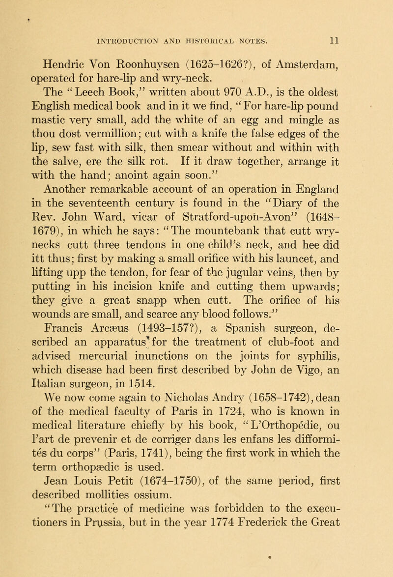 Hendric Von Roonhuysen (1625-1626?), of Amsterdam, operated for hare-lip and wry-neck. The Leech Book, written about 970 A.D., is the oldest EngHsh medical book and in it we find,  For hare-lip pound mastic very small, add the white of an egg and mingle as thou dost Vermillion; cut with a knife the false edges of the lip, sew fast with silk, then smear without and within with the salve, ere the silk rot. If it draw together, arrange it with the hand; anoint again soon. Another remarkable account of an operation in England in the seventeenth century is found in the Diary of the Rev. John Ward, vicar of Stratford-upoii-Avon (1648- 1679), in which he says: The mountebank that cutt wry- necks cutt three tendons in one child's neck, and hee did itt thus; first by making a small orifice with his launcet, and Kfting upp the tendon, for fear of the jugular veins, then by putting in his incision knife and cutting them upwards; they give a great snapp when cutt. The orifice of his wounds are small, and scarce any blood follows. Francis Arcseus (1493-157?), a Spanish surgeon, de- scribed an apparatus'for the treatment of club-foot and advised mercurial inunctions on the joints for sj^hilis, which disease had been first described by John de Vigo, an Itahan surgeon, in 1514. We now come again to Nicholas Andry (1658-1742), dean of the medical faculty of Paris in 1724, who is known in medical literature chiefly by his book,  L'Orthopedie, ou I'art de prevenir et de corriger dans les enfans les difformi- tes du corps (Paris, 1741), being the first work in which the term orthopaedic is used. Jean Louis Petit (1674-1750), of the same period, first described mollities ossium. The practice of medicine was forbidden to the execu- tioners in Prussia, but in the year 1774 Frederick the Great