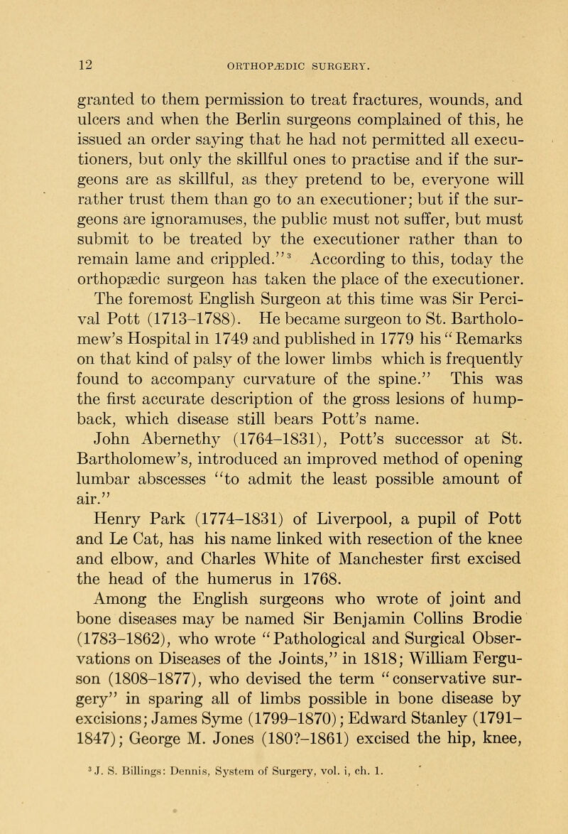 granted to them permission to treat fractures, wounds, and ulcers and when the BerHn surgeons complained of this, he issued an order saying that he had not permitted all execu- tioners, but only the skillful ones to practise and if the sur- geons are as skillful, as they pretend to be, everyone will rather trust them than go to an executioner; but if the sur- geons are ignoramuses, the public must not suffer, but must submit to be treated by the executioner rather than to remain lame and crippled.^ According to this, today the orthopaedic surgeon has taken the place of the executioner. The foremost English Surgeon at this time was Sir Perci- val Pott (1713-1788). He became surgeon to St. Bartholo- mew's Hospital in 1749 and published in 1779 his Remarks on that kind of palsy of the lower limbs which is frequently found to accompany curvature of the spine. This was the first accurate description of the gross lesions of hump- back, which disease still bears Pott's name. John Abernethy (1764-1831), Pott's successor at St. Bartholomew's, introduced an improved method of opening lumbar abscesses '^to admit the least possible amount of air. Henry Park (1774-1831) of Liverpool, a pupil of Pott and Le Cat, has his name linked with resection of the knee and elbow, and Charles White of Manchester first excised the head of the humerus in 1768. Among the English surgeons who wrote of joint and bone diseases may be named Sir Benjamin Collins Brodie (1783-1862), who wrote Pathological and Surgical Obser- vations on Diseases of the Joints, in 1818; William Fergu- son (1808-1877), who devised the term conservative sur- gery in sparing all of limbs possible in bone disease by excisions; James Syme (1799-1870); Edward Stanley (1791- 1847); George M. Jones (180?-1861) excised the hip, knee, ^.I. S. Billings: Dennis, System of Surgery, vol. i, ch. 1.
