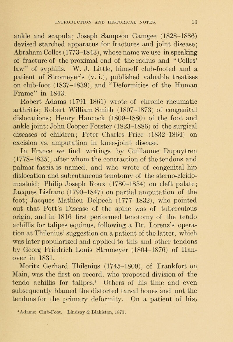 ankle and scapula; Joseph Sampson Gamgee (1828-1886) devised starched apparatus for fractures and joint disease; Abraham CoUes (1773-1843) ^ whose name we use in speaking of fracture of the proximal end of the radius and  CoUes' law of syphilis, W. J. Little, himself club-footed and a patient of Stromeyer's (v. i.), published valuable treatises on club-foot (1837-1839), and Deformities of the Human Frame in 1843. Robert Adams (1791-1861) wrote of chronic rheumatic arthritis; Robert WiUiam Smith (1807-1873) of congenital dislocations; Henry Hancock (1809-1880) of the foot and ankle joint; John Cooper Forster (1823-1886) of the surgical diseases of children; Peter Charles Price (1832-1864) on excision vs. amputation in knee-joint disease. In France we find writings by Guillaume Dupuytren (1778-1835), after whom the contraction of the tendons and palmar fascia is named, and who wrote of congenital hip dislocation and subcutaneous tenotomy of the sterno-cleido- mastoid; Philip Joseph Roux (1780-1854) on cleft palate; Jacques Lisfranc (1790-1847) on partial amputation of the foot; Jacques Mathieu Delpech (1777-1832), who pointed out that Pott's Disease of the spine was of tuberculous origin, and in 1816 first performed tenotomy of the tendo achillis for talipes equinus, following a Dr. Lorenz's opera- tion at Thilenius' suggestion on a patient of the latter, which was later popularized and applied to this and other tendons by Georg Friedrich Louis Stromeyer (1804-1876) of Han- over in 1831. Moritz Gerhard Thilenius (1745-1809), of Frankfort on Main, was the first on record, who proposed division of the tendo achillis for talipes.^ Others of his time and even subsequently blamed the distorted tarsal bones and not the tendons for the primary deformity. On a patient of his, ^ Adams: Club-Foot. Lindsay & Blakiston, 1873.