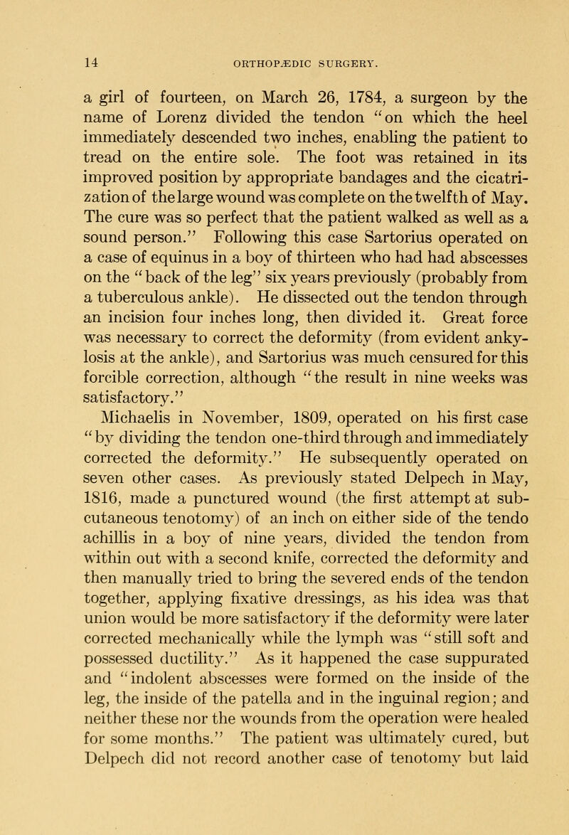 a girl of fourteen, on March 26, 1784, a surgeon by the name of Lorenz divided the tendon on which the heel immediately descended two inches, enabling the patient to tread on the entire sole. The foot was retained in its improved position by appropriate bandages and the cicatri- zation of the large wound was complete on the twelfth of May. The cure was so perfect that the patient walked as well as a sound person. Following this case Sartorius operated on a case of equinus in a boy of thirteen who had had abscesses on the  back of the leg six years previously (probably from a tuberculous ankle). He dissected out the tendon through an incision four inches long, then divided it. Great force was necessary to correct the deformity (from evident anky- losis at the ankle), and Sartorius was much censured for this forcible correction, although  the result in nine weeks was satisfactory. Michaelis in November, 1809, operated on his first case  by dividing the tendon one-third through and immediately corrected the deformity. He subsequently operated on seven other cases. As previously stated Delpech in May, 1816, made a punctured wound (the first attempt at sub- cutaneous tenotomy) of an inch on either side of the tendo achillis in a boy of nine years, divided the tendon from within out with a second knife, corrected the deformity and then manually tried to bring the severed ends of the tendon together, applying fixative dressings, as his idea was that union would be more satisfactory if the deformity were later corrected mechanically while the lymph was still soft and possessed ductility. As it happened the case suppurated and indolent abscesses were formed on the inside of the leg, the inside of the patella and in the inguinal region; and neither these nor the wounds from the operation were healed for some months. The patient was ultimately cured, but Delpech did not record another case of tenotomy but laid