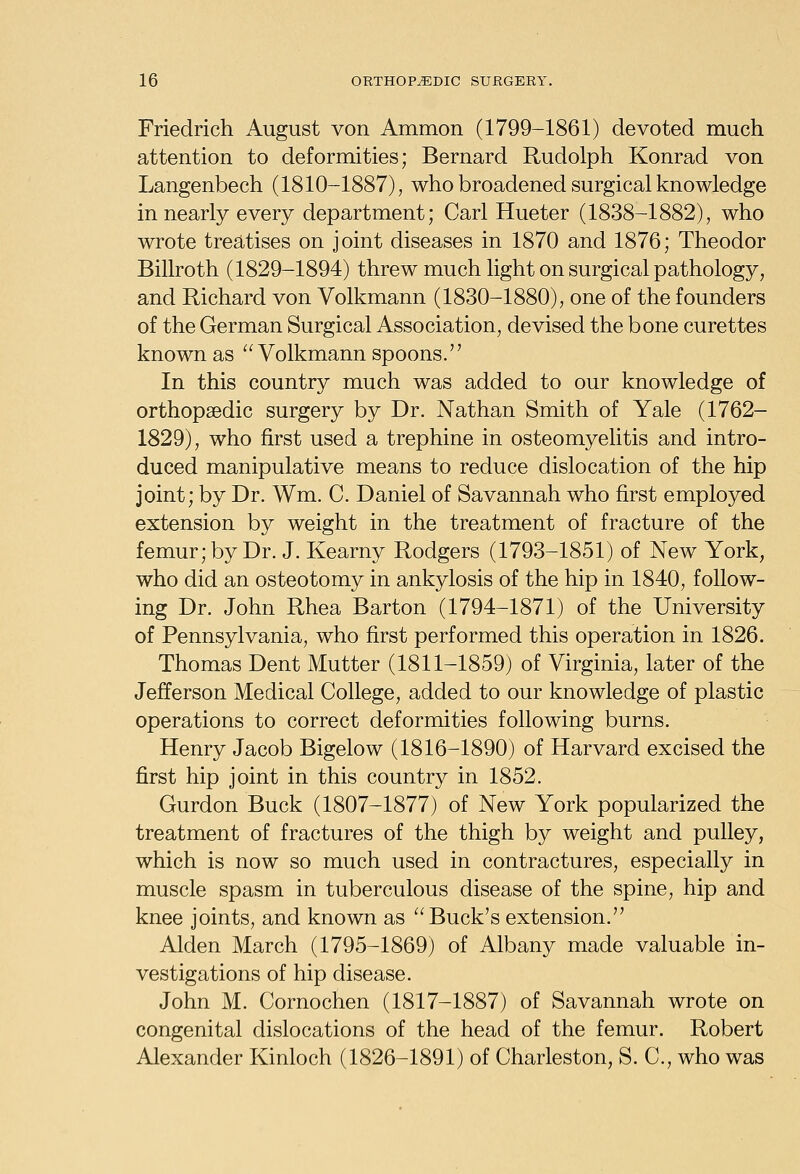 Friedrich August von Ammon (1799-1861) devoted much attention to deformities; Bernard Rudolph Konrad von Langenbech (1810-1887), who broadened surgical knowledge in nearly every department; Carl Hueter (1838-1882), who wrote treatises on joint diseases in 1870 and 1876; Theodor Billroth (1829-1894) threw much light on surgical pathology, and Richard von Volkmann (1830-1880), one of the founders of the German Surgical Association, devised the bone curettes known as Volkmann spoons. In this country much was added to our knowledge of orthopaedic surgery by Dr. Nathan Smith of Yale (1762- 1829), who first used a trephine in osteomyelitis and intro- duced manipulative means to reduce dislocation of the hip joint; by Dr. Wm. C. Daniel of Savannah who first employed extension by weight in the treatment of fracture of the femur; by Dr. J. Kearny Rodgers (1793-1851) of New York, who did an osteotomy in ankylosis of the hip in 1840, follow- ing Dr. John Rhea Barton (1794-1871) of the University of Pennsylvania, who first performed this operation in 1826. Thomas Dent Mutter (1811-1859) of Virginia, later of the Jefferson Medical College, added to our knowledge of plastic operations to correct deformities following burns. Henry Jacob Bigelow (1816-1890) of Harvard excised the first hip joint in this country in 1852. Gurdon Buck (1807-1877) of New York popularized the treatment of fractures of the thigh by weight and pulley, which is now so much used in contractures, especially in muscle spasm in tuberculous disease of the spine, hip and knee joints, and known as Buck'sextension. Alden March (1795-1869) of Albany made valuable in- vestigations of hip disease. John M. Cornochen (1817-1887) of Savannah wrote on congenital dislocations of the head of the femur. Robert Alexander Kinloch (1826-1891) of Charleston, S. C, who was