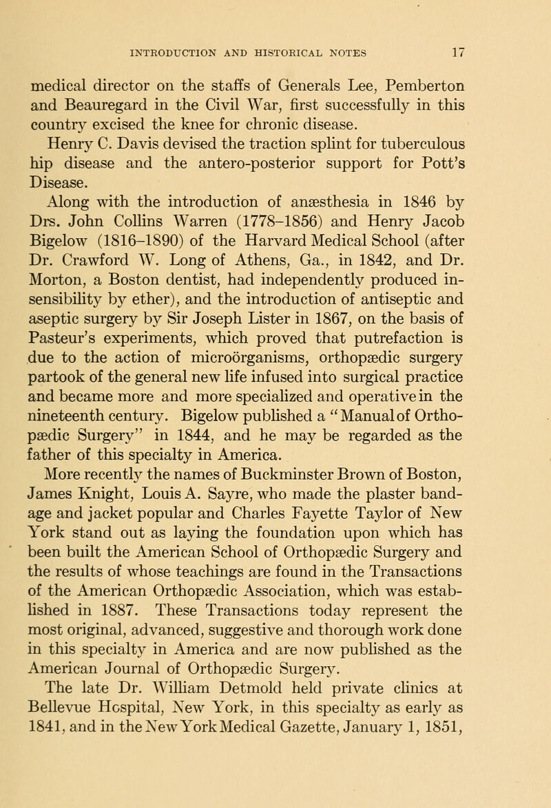 medical director on the staffs of Generals Lee, Pemberton and Beauregard in the Civil War, first successfully in this country excised the knee for chronic disease. Henry C. Davis devised the traction spHnt for tuberculous hip disease and the antero-posterior support for Pott's Disease. Along with the introduction of anaesthesia in 1846 by Drs. John Collins Warren (1778-1856) and Henry Jacob Bigelow (1816-1890) of the Harvard Medical School (after Dr. Crawford W. Long of Athens, Ga., in 1842, and Dr. Morton, a Boston dentist, had independently produced in- sensibihty by ether), and the introduction of antiseptic and aseptic surgery by Sir Joseph Lister in 1867, on the basis of Pasteur's experiments, which proved that putrefaction is due to the action of microorganisms, orthopaedic surgery partook of the general new life infused into surgical practice and became more and more speciahzed and operative in the nineteenth century. Bigelow pubhshed a  Manual of Ortho- paedic Surgery in 1844, and he may be regarded as the father of this specialty in America. More recently the names of Buckminster Brown of Boston, James Knight, Louis A. Sayre, who made the plaster band- age and jacket popular and Charles Fayette Taylor of New York stand out as laying the foundation upon which has been built the American School of Orthopaedic Surgery and the results of whose teachings are found in the Transactions of the American Orthopaedic Association, which was estab- Hshed in 1887. These Transactions today represent the most original, advanced, suggestive and thorough work done in this specialty in America and are now published as the American Journal of Orthopaedic Surgery. The late Dr. WilHam Detmold held private cHnics at Bellevue Hospital, New York, in this specialty as early as 1841, and in the New York Medical Gazette, January 1, 1851,