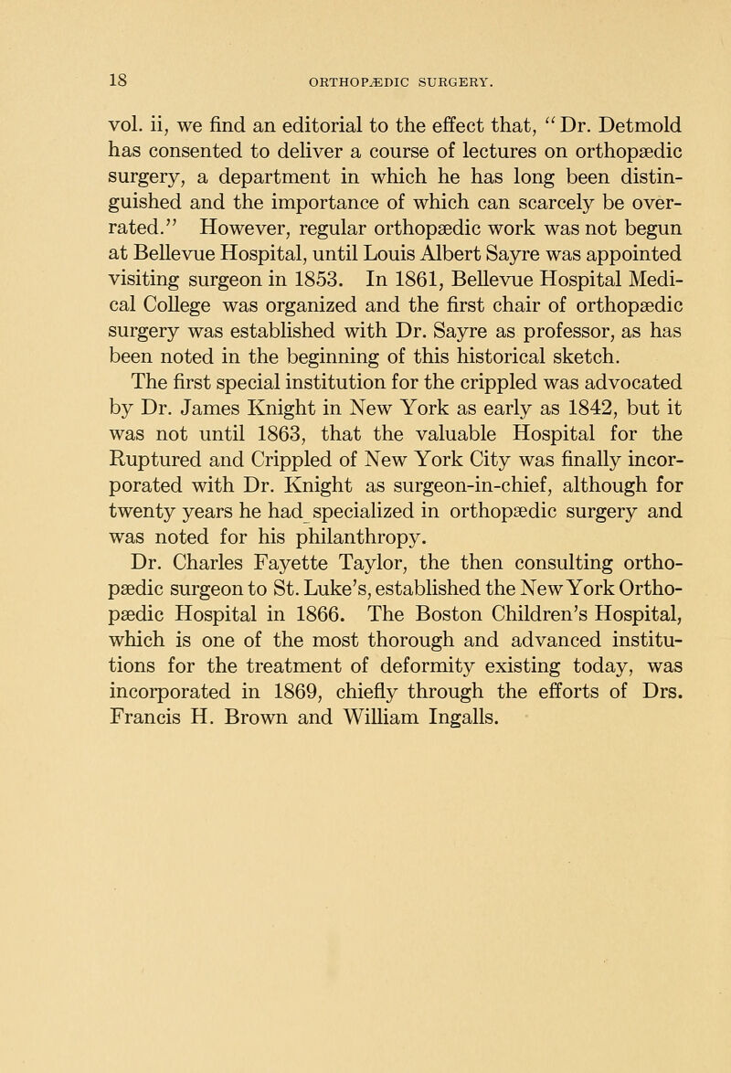 vol. ii, we find an editorial to the effect that, Dr. Detmold has consented to deliver a course of lectures on orthopaedic surgery, a department in which he has long been distin- guished and the importance of which can scarcely be over- rated. However, regular orthopaedic work was not begun at Bellevue Hospital, until Louis Albert Sayre was appointed visiting surgeon in 1853. In 1861, Bellevue Hospital Medi- cal College was organized and the first chair of orthopaedic surgery was established with Dr. Sayre as professor, as has been noted in the beginning of this historical sketch. The first special institution for the crippled was advocated by Dr. James Knight in New York as early as 1842, but it was not until 1863, that the valuable Hospital for the Ruptured and Crippled of New York City was finally incor- porated with Dr. Knight as surgeon-in-chief, although for twenty years he had specialized in orthopaedic surgery and was noted for his philanthropy. Dr. Charles Fayette Taylor, the then consulting ortho- paedic surgeon to St. Luke's, established the New York Ortho- paedic Hospital in 1866. The Boston Children's Hospital, which is one of the most thorough and advanced institu- tions for the treatment of deformity existing today, was incorporated in 1869, chiefly through the efforts of Drs. Francis H. Brown and William Ingalls.