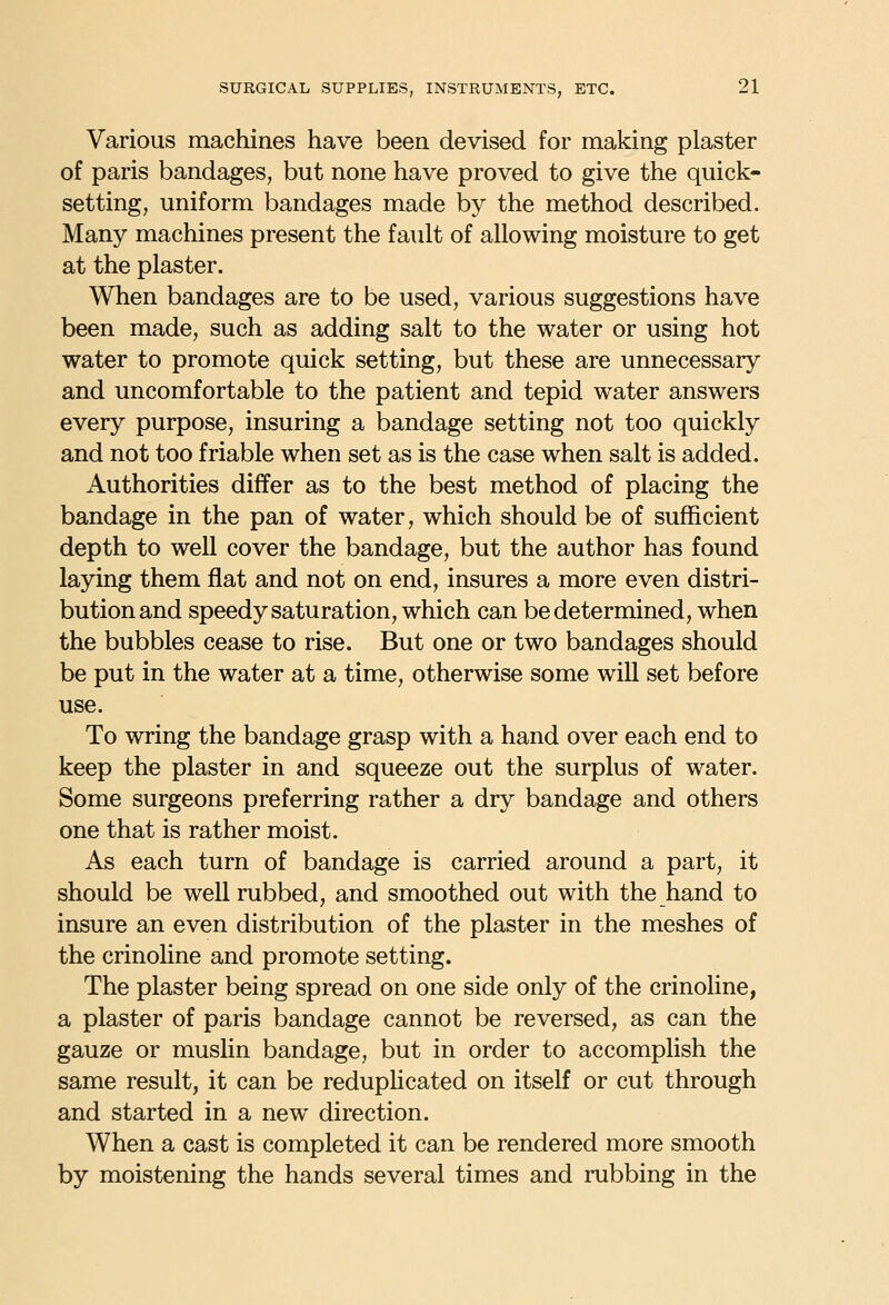 Various machines have been devised for making plaster of paris bandages, but none have proved to give the quick- setting, uniform bandages made by the method described. Many machines present the fault of allowing moisture to get at the plaster. When bandages are to be used, various suggestions have been made, such as adding salt to the water or using hot water to promote quick setting, but these are unnecessary and uncomfortable to the patient and tepid water answers every purpose, insuring a bandage setting not too quickly and not too friable when set as is the case when salt is added. Authorities differ as to the best method of placing the bandage in the pan of water, which should be of sufl&cient depth to well cover the bandage, but the author has found laying them flat and not on end, insures a more even distri- bution and speedy saturation, which can be determined, when the bubbles cease to rise. But one or two bandages should be put in the water at a time, otherwise some will set before use. To wring the bandage grasp with a hand over each end to keep the plaster in and squeeze out the surplus of water. Some surgeons preferring rather a dry bandage and others one that is rather moist. As each turn of bandage is carried around a part, it should be well rubbed, and smoothed out with the hand to insure an even distribution of the plaster in the meshes of the crinoline and promote setting. The plaster being spread on one side only of the crinoline, a plaster of paris bandage cannot be reversed, as can the gauze or muslin bandage, but in order to accomplish the same result, it can be reduphcated on itself or cut through and started in a new direction. When a cast is completed it can be rendered more smooth by moistening the hands several times and rubbing in the