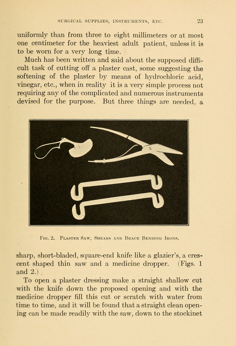 uniformly than from three to eight miUimeters or at most one centimeter for the heaviest adult patient, unless it is to be worn for a very long time. Much has been written and said about the supposed diffi- cult task of cutting off a plaster cast, some suggesting the softening of the plaster by means of hydrochloric acid, vinegar, etc., when in reality it is a very simple process not requiring any of the complicated and numerous instruments devised for the purpose. But three things are needed, a Fig. 2. Plaster Saw, Shears and Brace Bending Irons. sharp, short-bladed, square-end knife like a glazier's, a cres- cent shaped thin saw and a medicine dropper. (Figs. 1 and 2.) . To open a plaster dressing make a straight shallow cut with the knife down the proposed opening and with the medicine dropper fill this cut or scratch with water from time to time, and it will be found that a straight clean open- ing can be made readily with the saw, down to the stockinet