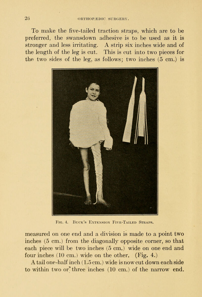 To make the five-tailed traction straps, which are to be preferred, the swansdown adhesive is to be used as it is stronger and less irritating. A strip six inches wide and of the length of the leg is cut. This is cut into two pieces for the two sides of the leg, as follows; two inches (5 cm.) is Fig. 4. Buck's Extension Five-Tailed Straps. measured on one end and a division is made to a point two inches (5 cm.) from the diagonally opposite corner, so that each piece will be two inches (5 cm.) wide on one end and four inches (10 cm.) wide on the other. (Fig. 4.) A tail one-half inch (1.5 cm.) wide is now cut down each side to within two or'three inches (10 cm.) of the narrow end.