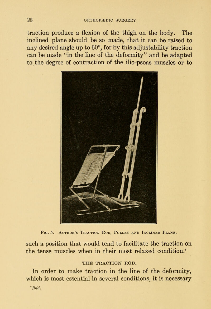 traction produce a flexion of the thigh on the body. The inclined plane should be so made, that it can be raised to any desired angle up to 60°, for by this adjustabihty traction can be made ''in the Une of the deformity and be adapted to the degree of contraction of the ilio-psoas muscles or to FiQ. 5. Author's Traction Rod, Pulley and Inclined Plane. such a position that would tend to facilitate the traction on the tense muscles when in their most relaxed condition.^ THE TRACTION ROD. In order to make traction in the line of the deformity, which is most essential in several conditions, it is necessary Hbid.