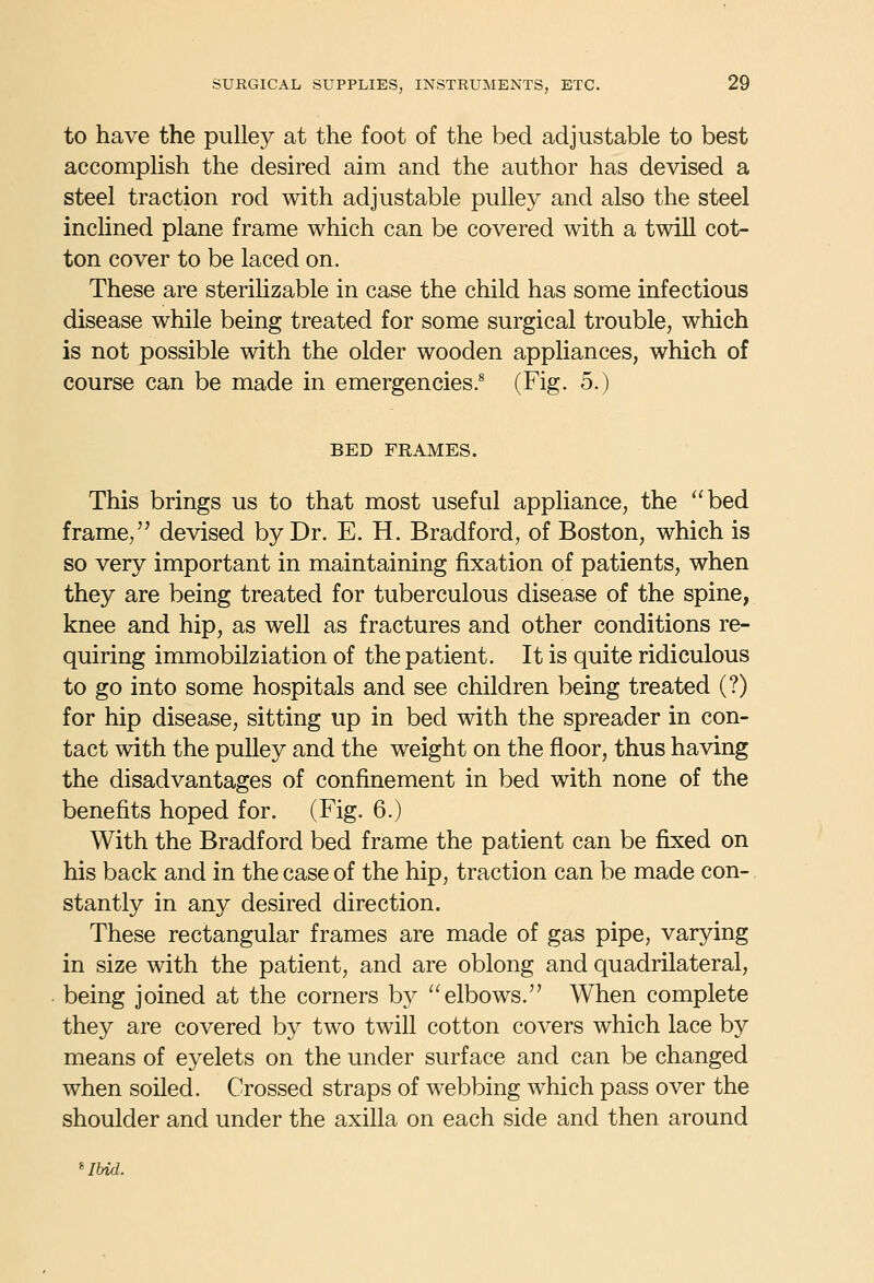to have the pulley at the foot of the bed adjustable to best accomplish the desired aim and the author has devised a steel traction rod with adjustable pulley and also the steel inclined plane frame which can be covered with a twill cot- ton cover to be laced on. These are sterihzable in case the child has some infectious disease while being treated for some surgical trouble, which is not possible with the older wooden appliances, which of course can be made in emergencies.^ (Fig. 5.) BED FRAMES. This brings us to that most useful appliance, the bed frame, devised by Dr. E. H. Bradford, of Boston, which is so very important in maintaining fixation of patients, when they are being treated for tuberculous disease of the spine, knee and hip, as well as fractures and other conditions re- quiring immobilziation of the patient. It is quite ridiculous to go into some hospitals and see children being treated (?) for hip disease, sitting up in bed with the spreader in con- tact with the pulley and the weight on the floor, thus having the disadvantages of confinement in bed with none of the benefits hoped for. (Fig. 6.) With the Bradford bed frame the patient can be fixed on his back and in the case of the hip, traction can be made con- stantly in any desired direction. These rectangular frames are made of gas pipe, varying in size with the patient, and are oblong and quadrilateral, being joined at the corners by elbows. When complete they are covered by two twill cotton covers which lace by means of eyelets on the under surface and can be changed when soiled. Crossed straps of webbing which pass over the shoulder and under the axilla on each side and then around 'Ibid.