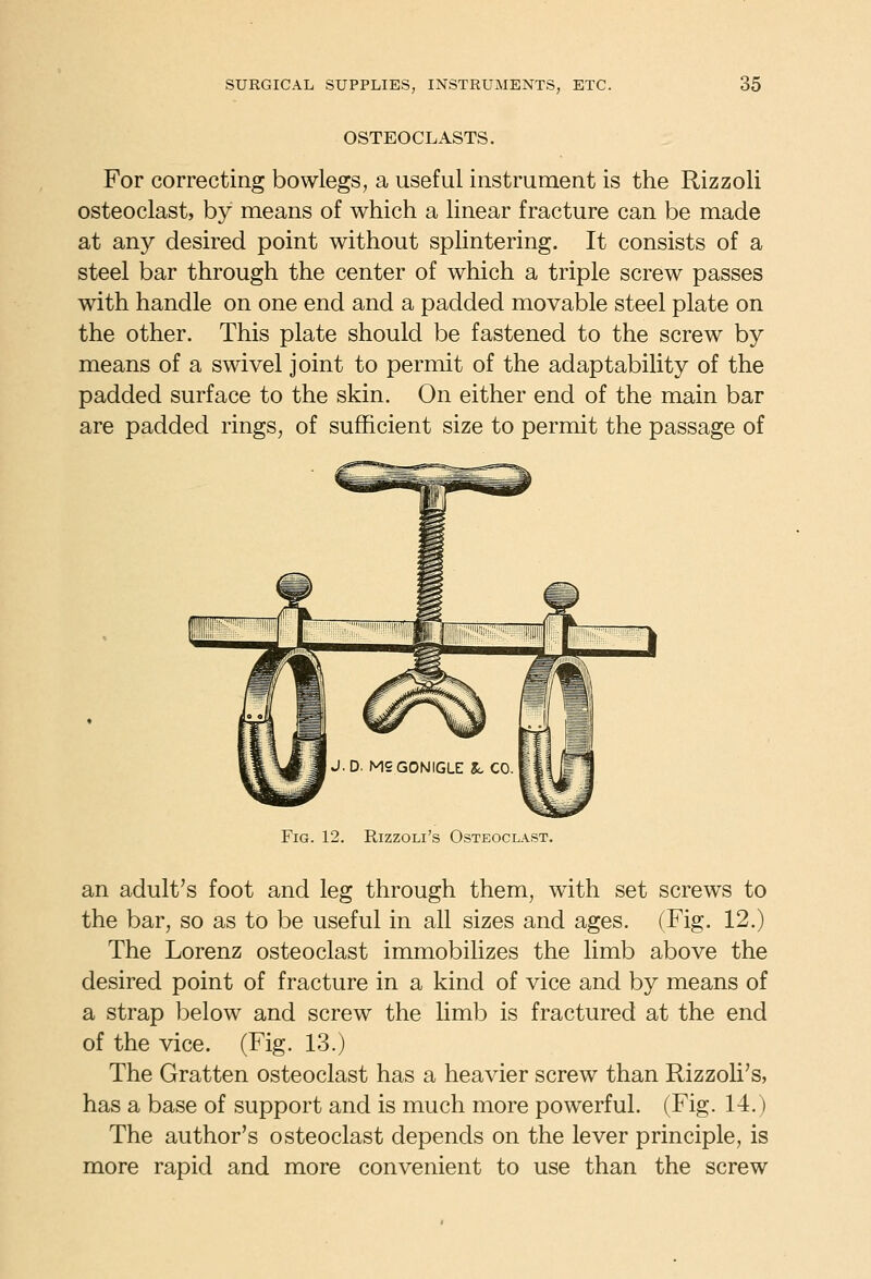 OSTEOCLASTS. For correcting bowlegs, a useful instrument is the Rizzoli osteoclast, by means of which a linear fracture can be made at any desired point without splintering. It consists of a steel bar through the center of which a triple screw passes with handle on one end and a padded movable steel plate on the other. This plate should be fastened to the screw by means of a swivel joint to permit of the adaptability of the padded surface to the skin. On either end of the main bar are padded rings, of sufficient size to permit the passage of Fig. 12. Rizzoli's Osteoclast. an adult's foot and leg through them, with set screws to the bar, so as to be useful in all sizes and ages. (Fig. 12.) The Lorenz osteoclast immobilizes the limb above the desired point of fracture in a kind of vice and by means of a strap below and screw the limb is fractured at the end of the vice. (Fig. 13.) The Gratten osteoclast has a heavier screw than Rizzoli's, has a base of support and is much more powerful. (Fig. 14.) The author's osteoclast depends on the lever principle, is more rapid and more convenient to use than the screw