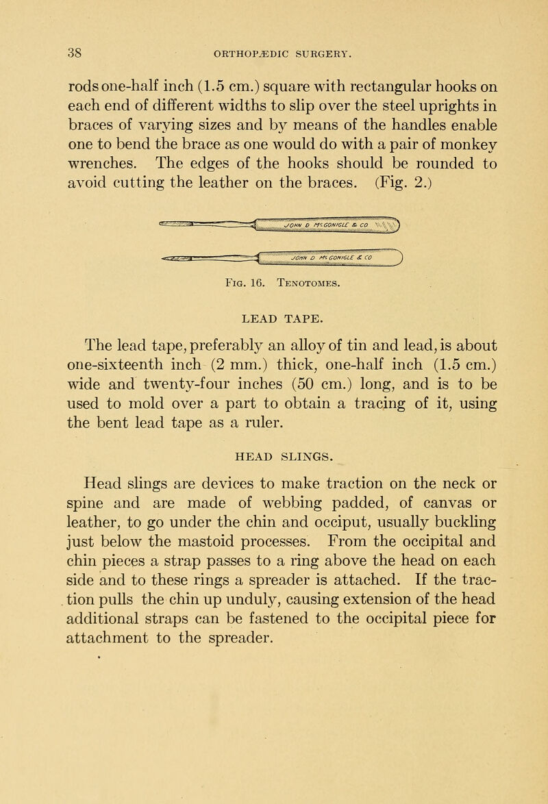 rods one-half inch (1.5 cm.) square with rectangular hooks on each end of different widths to slip over the steel uprights in braces of varying sizes and b}^ means of the handles enable one to bend the brace as one would do with a pair of monkey wrenches. The edges of the hooks should be rounded to avoid cutting the leather on the braces. (Fig. 2.) JOHH 0 MiaONIGLC & CO \-\.\\\ i -—-- -^=^ JOMH D Mi CONIGLE £ CO ) Fig. 16. Tenotomes. LEAD TAPE. The lead tape, preferably an alloy of tin and lead, is about one-sixteenth inch (2 mm.) thick, one-half inch (1.5 cm.) wide and twenty-four inches (50 cm.) long, and is to be used to mold over a part to obtain a tracing of it, using the bent lead tape as a ruler. HEAD SLINGS. Head slings are devices to make traction on the neck or spine and are made of webbing padded, of canvas or leather, to go under the chin and occiput, usually buckling just below the mastoid processes. From the occipital and chin pieces a strap passes to a ring above the head on each side and to these rings a spreader is attached. If the trac- tion pulls the chin up unduly, causing extension of the head additional straps can be fastened to the occipital piece for attachment to the spreader.