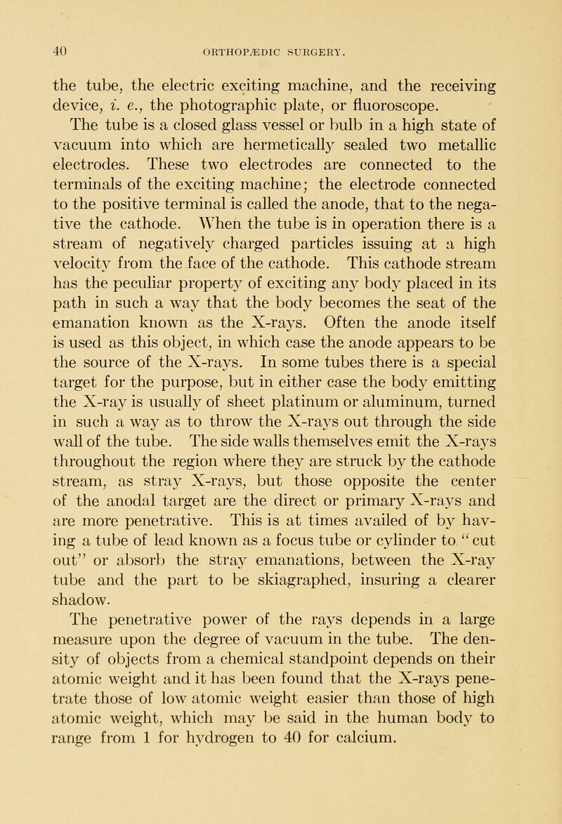 the tube, the electric exciting machine, and the receiving device, i. e., the photographic plate, or fluoroscope. The tube is a closed glass vessel or bulb in a high state of vacuum into which are hermetically sealed two metallic electrodes. These two electrodes are connected to the terminals of the exciting machine; the electrode connected to the positive terminal is called the anode, that to the nega- tive the cathode. When the tube is in operation there is a stream of negatively charged particles issuing at a high velocity from the face of the cathode. This cathode stream has the peculiar property of exciting any body placed in its path in such a way that the body becomes the seat of the emanation known as the X-rays. Often the anode itself is used as this object, in which case the anode appears to be the source of the X-rays. In some tubes there is a special target for the purpose, but in either case the body emitting the X-ray is usually of sheet platinum or aluminum, turned in such a way as to throw the X-rays out through the side wall of the tube. The side walls themselves emit the X-rays throughout the region where they are struck by the cathode stream, as straj^ X-rays, but those opposite the center of the anodal target are the direct or primary X-rays and are more penetrative. This is at times availed of by hav- ing a tube of lead known as a focus tube or cylinder to  cut out or absorb the stray emanations, between the X-ray tube and the part to be skiagraphed, insuring a clearer shadow. The penetrative power of the rays depends in a large measure upon the degree of vacuum in the tube. The den- sity of objects from a chemical standpoint depends on their atomic weight and it has been found that the X-rays pene- trate those of low atomic weight easier than those of high atomic weight, which may be said in the human body to range from 1 for hydrogen to 40 for calcium.