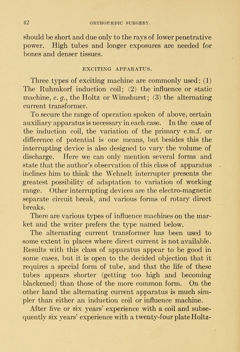 should be short and due only to the rays of lower penetrative power. High tubes and longer exposures are needed for bones and denser tissues. EXCITING APPARATUS. Three types of exciting machine are commonly used: (1) The Ruhmkorf induction coil; (2) the influence or static machine, e. g., the Holtz or Wimshurst; (3) the alternating current transformer. To secure the range of operation spoken of above, certain auxiliary apparatus is necessary in each case. In the case of the induction coil, the variation of the primary e.m.f. or difference of potential is one means, but besides this the interrupting device is also designed to vary the volume of discharge. Here we can only mention several forms and state that the author's observation of this class of apparatus inclines him to think the Wehnelt interrupter presents the greatest possibility of adaptation to variation of working range. Other interrupting devices are the electro-magnetic separate circuit break, and various forms of rotary direct breaks. There are various tj^es of influence machines on the mar- ket and the writer prefers the tj^pe named below. The alternating current transformer has been used to some extent in places where direct current is not available. Results with this class of apparatus appear to be good in some cases, but it is open to the decided objection that it requires a special form of tube, and that the life of these tubes appears shorter (getting too high and becoming blackened) than those of the more common form. On the other hand the alternating current apparatus is much sim- pler than either an induction coil or influence machine. After five or six years' experience with a coil and subse- quently six years' experience with a twenty-four plate Holtz-