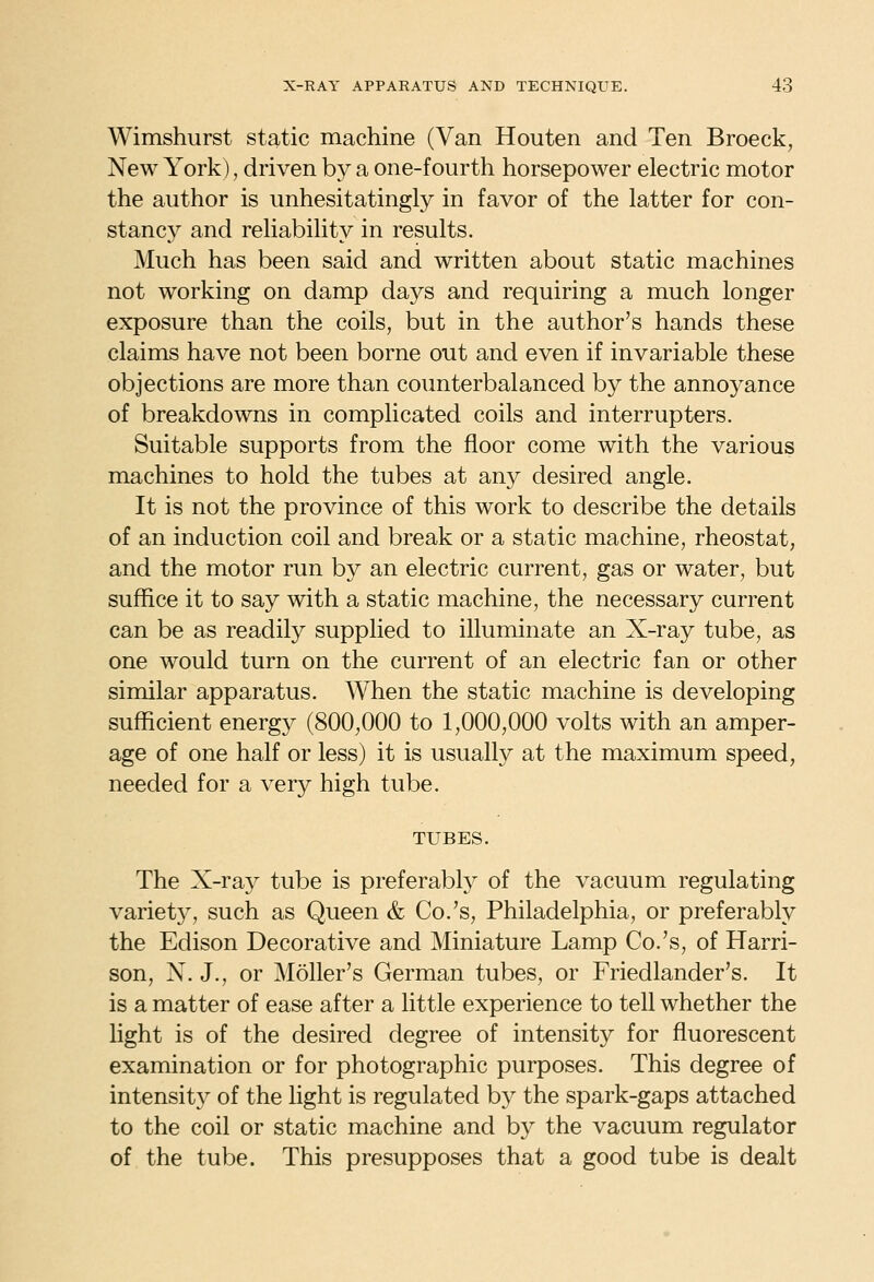 Wimshurst static machine (Van Houten and Ten Broeck, New York), driven by a one-fourth horsepower electric motor the author is unhesitatingly in favor of the latter for con- stancy and reliability in results. Much has been said and written about static machines not working on damp days and requiring a much longer exposure than the coils, but in the author's hands these claims have not been borne out and even if invariable these objections are more than counterbalanced by the annoyance of breakdowns in complicated coils and interrupters. Suitable supports from the floor come with the various machines to hold the tubes at any desired angle. It is not the province of this work to describe the details of an induction coil and break or a static machine, rheostat, and the motor run by an electric current, gas or water, but suffice it to say with a static machine, the necessary current can be as readily supplied to illuminate an X-ray tube, as one would turn on the current of an electric fan or other similar apparatus. When the static machine is developing sufficient energy (800,000 to 1,000,000 volts with an amper- age of one half or less) it is usually at the maximum speed, needed for a very high tube. TUBES. The X-ray tube is preferably of the vacuum regulating variety, such as Queen & Co.'s, Philadelphia, or preferably the Edison Decorative and Miniature Lamp Co.'s, of Harri- son, N. J., or Moller's German tubes, or Friedlander's. It is a matter of ease after a little experience to tell whether the light is of the desired degree of intensity for fluorescent examination or for photographic purposes. This degree of intensity of the light is regulated by the spark-gaps attached to the coil or static machine and by the vacuum regulator of the tube. This presupposes that a good tube is dealt