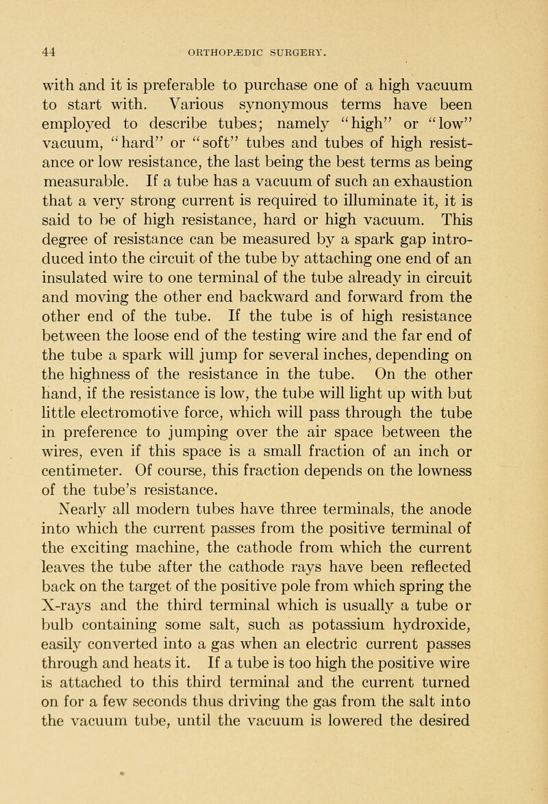 with and it is preferable to purchase one of a high vacuum to start with. Various synonymous terms have been employed to describe tubes; namely high or low vacuum, hard or soft tubes and tubes of high resist- ance or low resistance, the last being the best terms as being measurable. If a tube has a vacuum of such an exhaustion that a very strong current is required to illuminate it, it is said to be of high resistance, hard or high vacuum. This degree of resistance can be measured by a spark gap intro- duced into the circuit of the tube by attaching one end of an insulated wire to one terminal of the tube already in circuit and moving the other end backward and forward from the other end of the tube. If the tube is of high resistance between the loose end of the testing wire and the far end of the tube a spark will jump for several inches, depending on the highness of the resistance in the tube. On the other hand, if the resistance is low, the tube will light up with but little electromotive force, which will pass through the tube in preference to jumping over the air space between the wires, even if this space is a small fraction of an inch or centimeter. Of course, this fraction depends on the lowness of the tube's resistance. Nearly all modern tubes have three terminals, the anode into which the current passes from the positive terminal of the exciting machine, the cathode from which the current leaves the tube after the cathode rays have been reflected back on the target of the positive pole from which spring the X-rays and the third terminal which is usually a tube or bulb containing some salt, such as potassium hydroxide, easily converted into a gas when an electric current passes through and heats it. If a tube is too high the positive wire is attached to this third terminal and the current turned on for a few seconds thus driving the gas from the salt into the vacuum tube, until the vacuum is lowered the desired