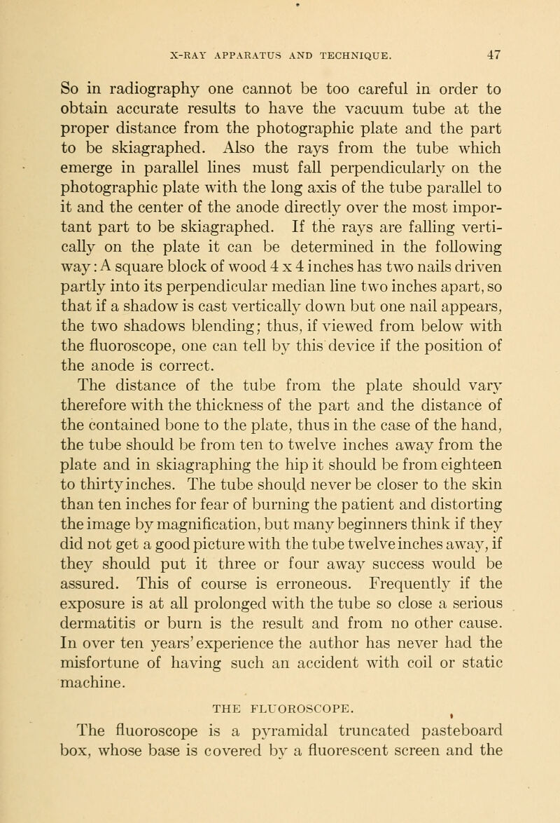 So in radiography one cannot be too careful in order to obtain accurate results to have the vacuum tube at the proper distance from the photographic plate and the part to be skiagraphed. Also the rays from the tube which emerge in parallel lines must fall perpendicularly on the photographic plate with the long axis of the tube parallel to it and the center of the anode directly over the most impor- tant part to be skiagraphed. If the rays are falling verti- cally on the plate it can be determined in the following way: A square block of wood 4x4 inches has two nails driven partly into its perpendicular median line two inches apart, so that if a shadow is cast vertically down but one nail appears, the two shadows blending; thus, if viewed from below with the fluoroscope, one can tell by this device if the position of the anode is correct. The distance of the tube from the plate should vary therefore with the thickness of the part and the distance of the contained bone to the plate, thus in the case of the hand, the tube should be from ten to twelve inches away from the plate and in skiagraphing the hip it should be from eighteen to thirty inches. The tube should never be closer to the skin than ten inches for fear of burning the patient and distorting the image by magnification, but many beginners think if they did not get a good picture with the tube twelve inches away, if they should put it three or four away success would be assured. This of course is erroneous. Frequently if the exposure is at all prolonged with the tube so close a serious dermatitis or burn is the result and from no other cause. In over ten years' experience the author has never had the misfortune of having such an accident with coil or static machine. THE FLUOROSCOPE. t The fluoroscope is a pyramidal truncated pasteboard box, whose base is covered by a fluorescent screen and the