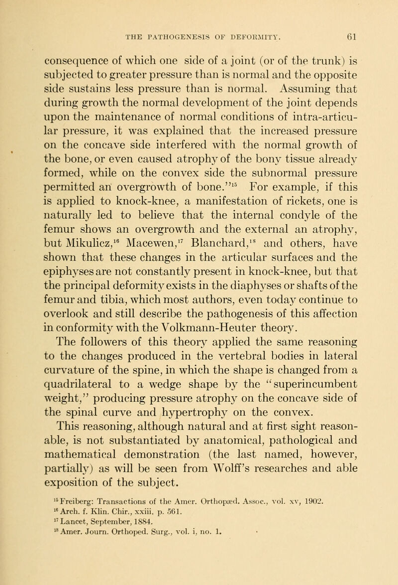 consequence of which one side of a joint (or of the trunk) is subjected to greater pressure than is normal and the opposite side sustains less pressure than is normal. Assuming that during growth the normal development of the joint depends upon the maintenance of normal conditions of intra-articu- lar pressure, it was explained that the increased pressure on the concave side interfered with the normal growth of the bone, or even caused atrophy of the bony tissue already formed, while on the convex side the subnormal pressure permitted an overgrowth of bone.^^ For example, if this is applied to knock-knee, a manifestation of rickets, one is naturally led to believe that the internal condyle of the femur shows an overgrowth and the external an atrophy, but Mikulicz,'^ Macewen,'^ Blanchard,'^ and others, have shown that these changes in the articular surfaces and the epiphyses are not constantly present in knock-knee, but that the principal deformitj^ exists in the diaphyses or shafts of the femur and tibia, which most authors, even today continue to overlook and still describe the pathogenesis of this affection in conformity with the Volkmann-Heuter theory. The followers of this theory applied the same reasoning to the changes produced in the vertebral bodies in lateral curvature of the spine, in which the shape is changed from a quadrilateral to a wedge shape by the superincumbent weight, producing pressure atrophy on the concave side of the spinal curve and hypertrophy on the convex. This reasoning, although natural and at first sight reason- able, is not substantiated by anatomical, pathological and mathematical demonstration (the last named, however, partially) as will be seen from Wolff's researches and able exposition of the subject. '*Freiberg: Transactions of the Amer. Orthopaed. Assoc, vol. xv, 1902. 'Arch. f. Klin. Chir., xxiii, p. 561.  Lancet, September, 1884. **Amer. Journ. Orthoped. Surg., vol. i, no. 1.